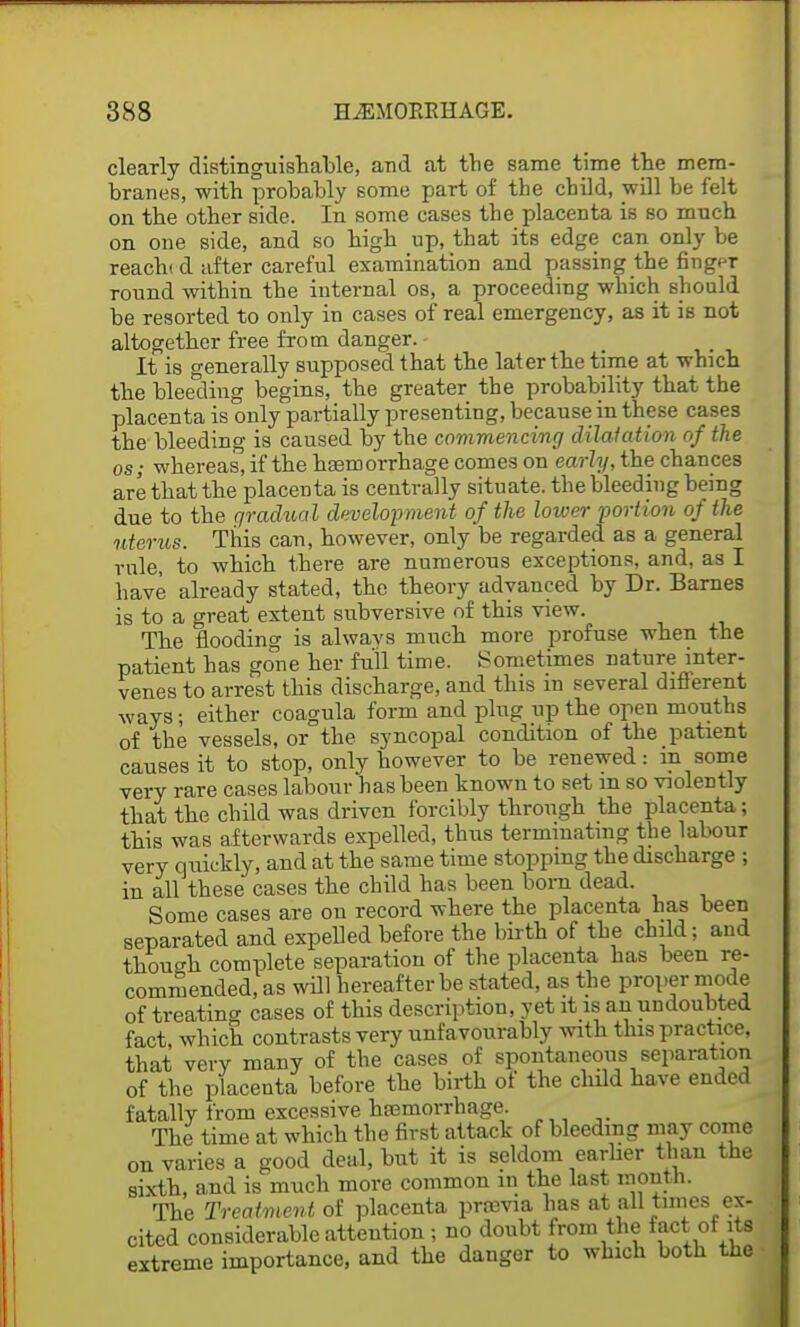 clearly distinguishable, and at the same time the mem- branes, with probably some part of the child, will be felt on the other side. In some cases the placenta is so mnch on one side, and so high up, that its edge can only be reach* d after careful examination and passing the finger round within the internal os, a proceeding which should be resorted to only in cases of real emergency, as it is not altogether free from danger. It is generally supposed that the later the time at which the bleeding begins, the greater the probability that the placenta is only partially presenting, because in these cases the bleeding is caused by the commencing dilatation of the os; whereas, if the hemorrhage comes on early, the chances are that the placenta is centrally situate, the bleeding being due to the gradual development of the lower portion of the uterus. This can, however, only be regarded as a general rule, to which there are numerous exceptions, and, as I have already stated, the theory advanced by Dr. Barnes is to a great extent subversive of this view. The flooding is always much more profuse when the patient has gone her full time. Sometimes nature inter- venes to arrest this discharge, and this in several different ways; either coagula form and plug up the open mouths of the vessels, or the syncopal condition of the patient causes it to stop, only however to be renewed: in some very rare cases labour has been known to set m so violently that the child was driven forcibly through the placenta; this was afterwards expelled, thus terminating the labour very quickly, and at the same time stopping the discharge ; in all these cases the child has been bora dead. Some cases are on record where the placenta has been separated and expelled before the birth of the child; and though complete separation of the placenta has been re- commended, as will hereafter be stated, as the proper mode of treating cases of this description, yet it is an undoubted fact, which contrasts very unfavourably with this practice, that very many of the cases of spontaneous separation of the placenta before the birth of the child have ended fatally from excessive hcemorrhage. The time at which the first attack of bleeding may come on varies a good deal, but it is seldom earlier than the sixth, and is much more common m the last month. The Treatment of placenta proavia has at all times ex- cited considerable attention ; no doubt from the fact of its extreme importance, and the danger to which both the