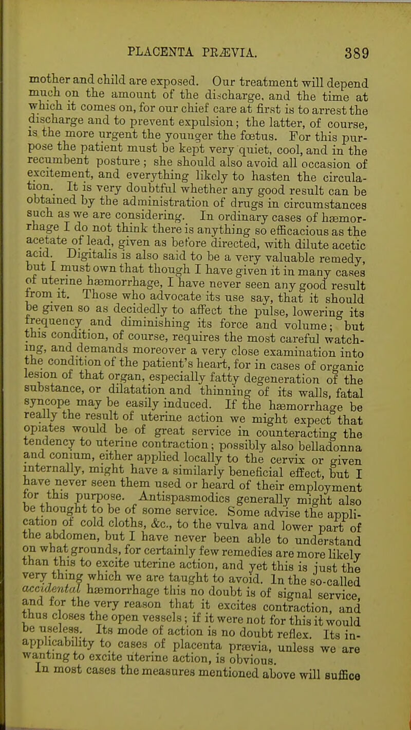 mother and child are exposed. Our treatment will depend much on the amount of the discharge, and the time at which it comes on, for our chief care at first is to arrest the discharge and to prevent expulsion; the latter, of course, is the more urgent the younger the foetus. For this pur- pose the patient must be kept very quiet, cool, and in the recumbent posture ; she should also avoid all occasion of excitement, and everything likely to hasten the circula- tion. It is very doubtful whether any good result can be obtained by the administration of drugs in circumstances such as we are considering. In ordinary cases of haemor- rhage I do not think there is anything so efficacious as the acetate of lead, given as before directed, with dilute acetic acid Digitalis is also said to be a very valuable remedy, but i must own that though I have given it in many cases of uterine haemorrhage, I have never seen any good result from it. Those who advocate its use say, that it should be given so as decidedly to affect the pulse, lowering its frequency and diminishing its force and volume; but this condition, of course, requires the most careful watch- ing, and demands moreover a very close examination into the condition of the patient's heart, for in cases of organic lesion of that organ, especially fatty degeneration of the substance, or dilatation and thinning of its walls, fatal syncope may be easily induced. If the haemorrhage be really the result of uterine action we might expect that opiates would be of great service in counteracting the tendency to uterine contraction; possibly also belladonna and conium, either applied locally to the cervix or given internally, might have a similarly beneficial effect, but I have never seen them used or heard of their employment lor this purpose. Antispasmodics generally might also be thought to be of some service. Some advise the appli- cation of cold cloths, &c, to the vulva and lower part of the abdomen, but I have never been able to understand on what grounds, for certainly few remedies are more likely than this to excite uterine action, and yet this is just the very thing which we are taught to avoid. In the so-called accidental haemorrhage this no doubt is of signal service and for the very reason that it excites contraction, and thus closes the open vessels; if it were not for this it would be useless. Its mode of action is no doubt reflex. Its in- applicability to cases of placenta previa, unless we are wanting to excite uterine action, is obvious. In most cases the measures mentioned above will suffice