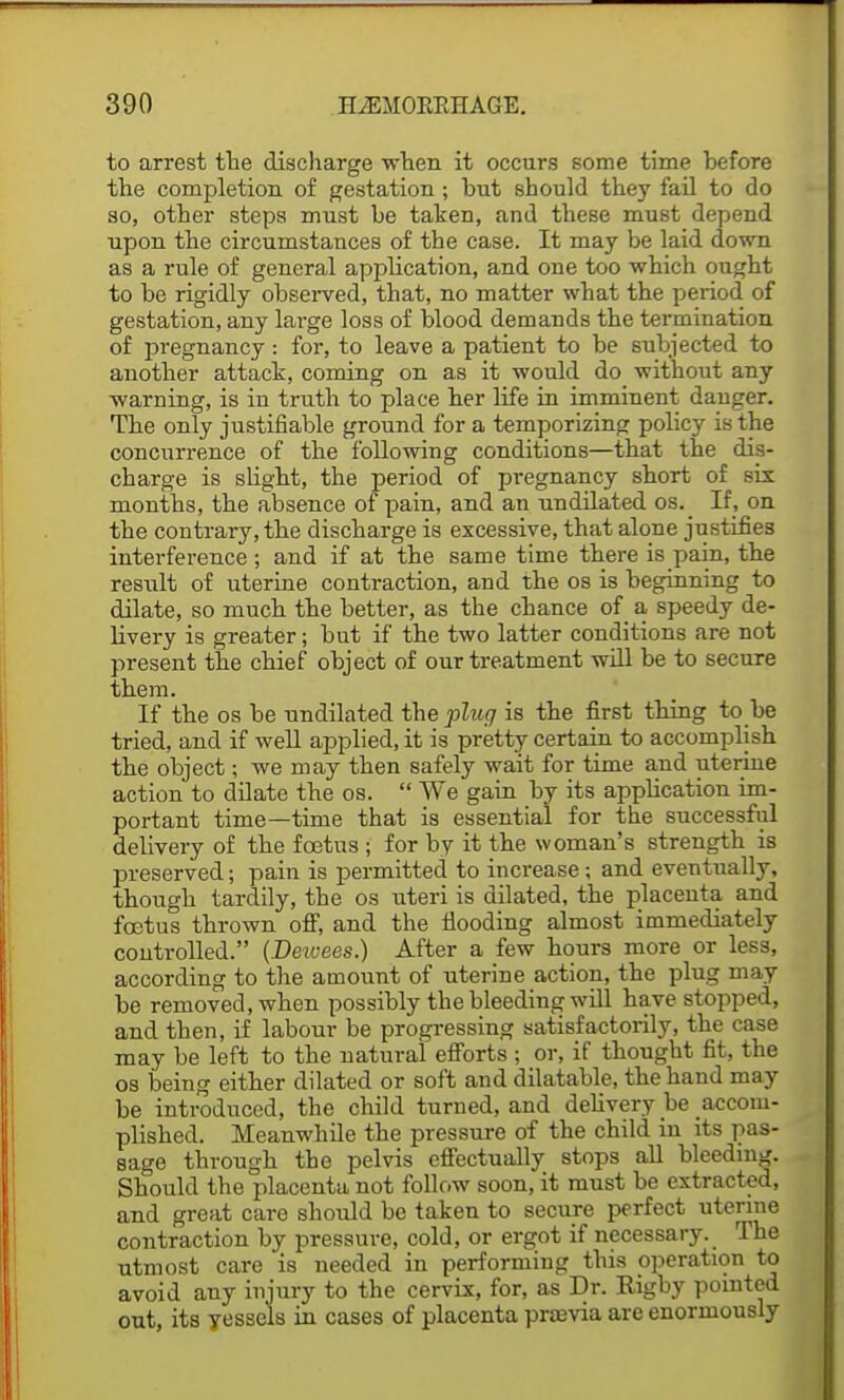 to arrest the discharge when it occurs some time before the completion of gestation ; but should they fail to do so, other steps must be taken, and these must depend upon the circumstances of the case. It may be laid down as a rule of general application, and one too which ought to be rigidly observed, that, no matter what the period of gestation, any large loss of blood demands the termination of pregnancy : for, to leave a patient to be subjected to another attack, coming on as it would do without any warning, is in truth to place her life in imminent danger. The only justifiable ground for a temporizing policy is the concurrence of the following conditions—that the dis- charge is slight, the period of pregnancy short of six months, the absence of pain, and an undilated os._ If, on the contrary, the discharge is excessive, that alone justifies interference ; and if at the same time there is pain, the result of uterine contraction, and the os is beginning to dilate, so much the better, as the chance of a speedy de- livery is greater; but if the two latter conditions are not present the chief object of our treatment will be to secure them. If the os be undilated the plug is the first thing to be tried, and if well applied, it is pretty certain to accomplish the object; we may then safely wait for time and uterine action to dilate the os.  We gain by its application im- portant time—time that is essential for the successful delivery of the foetus ; for by it the woman's strength is preserved; pain is permitted to increase; and eventually, though tardily, the os uteri is dilated, the placenta and foetus thrown off, and the flooding almost immediately controlled. (Deivees.) After a few hours more or less, according to the amount of uterine action, the plug may be removed, when possibly the bleeding will have stopped, and then, if labour be progressing satisfactorily, the case may be left to the natural efforts ; or, if thought fit, the os being either dilated or soft and dilatable, the hand may be introduced, the child turned, and delivery be accom- plished. Meanwhile the pressure of the child in its pas- sage through the pelvis effectually stops all bleeding. Should the placenta not follow soon, it must be extracted, and great care should be taken to secure perfect uterine contraction by pressure, cold, or ergot if necessary. The utmost care is needed in performing this operation to avoid any injury to the cervix, for, as Dr. Eigby pointed out, its yessels in cases of placenta previa are enormously