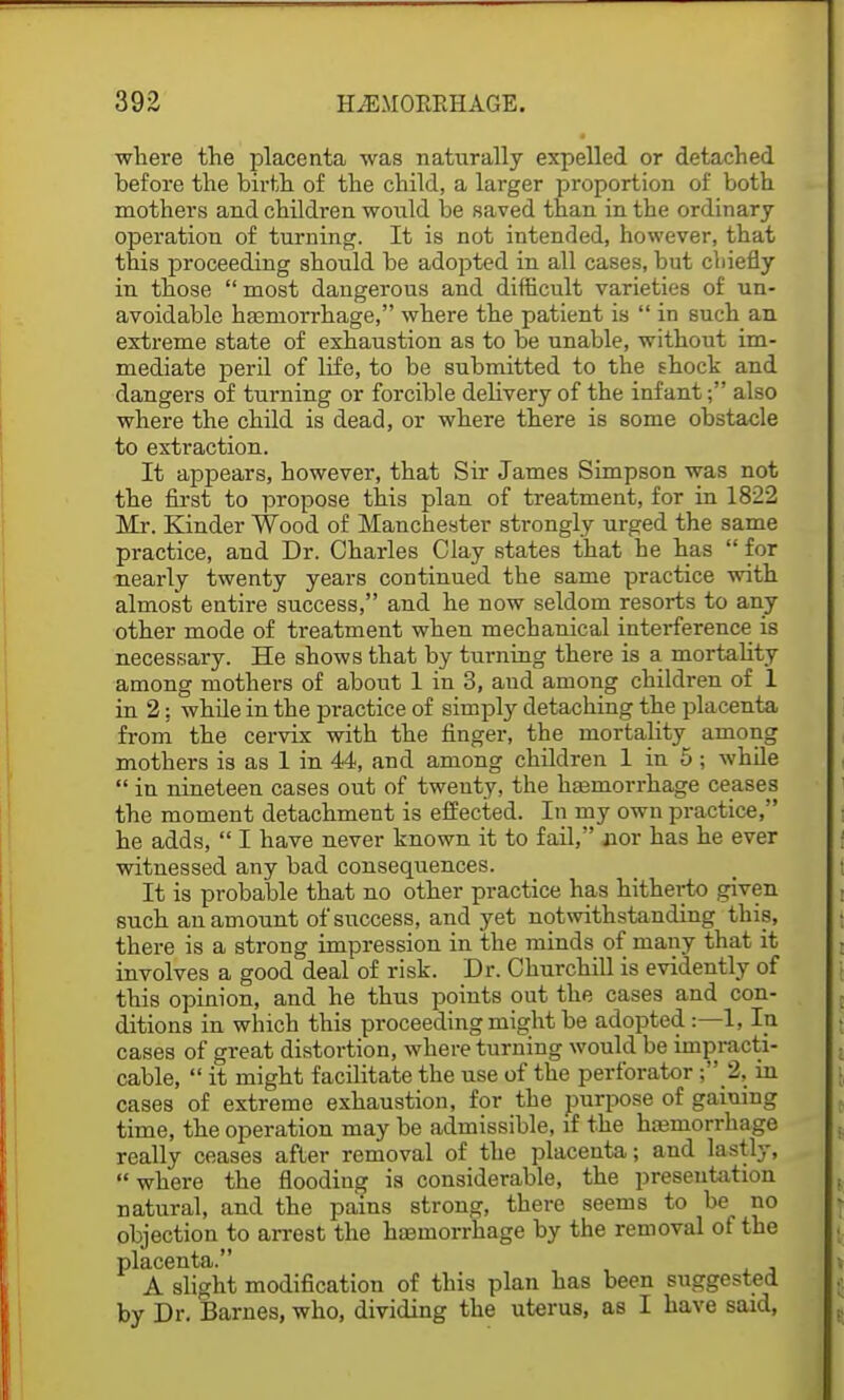 where the placenta was naturally expelled or detached before the birth of the child, a larger proportion of both mothers and children would be saved than in the ordinary operation of turning. It is not intended, however, that this proceeding should be adopted in all cases, but cliiefly in those  most dangerous and difficult varieties of un- avoidable haemorrhage, where the patient is  in such an extreme state of exhaustion as to be unable, without im- mediate peril of life, to be submitted to the shock and dangers of turning or forcible delivery of the infant; also where the child is dead, or where there is some obstacle to extraction. It appears, however, that Sir James Simpson was not the first to propose this plan of treatment, for in 1822 Mr. Kinder Wood of Manchester strongly urged the same practice, and Dr. Charles Clay states that he has  for nearly twenty years continued the same practice with almost entire success, and he now seldom resorts to any other mode of treatment when mechanical interference is necessary. He shows that by turning there is a mortality among mothers of about 1 in 3, and among children of 1 in 2: while in the practice of simply detaching the placenta from the cervix with the ringer, the mortality among mothers is as 1 in 44, and among children 1 in 5 ; while  in nineteen cases out of twenty, the haemorrhage ceases the moment detachment is effected. In my own practice, he adds,  I have never known it to fail, nor has he ever witnessed any bad consequences. It is probable that no other practice has hitherto given such an amount of success, and yet notwithstanding this, there is a strong impression in the minds of many that it involves a good deal of risk. Dr. Churchill is evidently of this opinion, and he thus points out the cases and con- ditions in which this proceeding might be adopted:—1, In cases of great distortion, where turning would be impracti- cable,  it might facilitate the use of the perforator ; 2, in cases of extreme exhaustion, for the purpose of gaining time, the operation may be admissible, if the haemorrhage really ceases after removal of the placenta; and lastly, where the flooding is considerable, the presentation natural, and the pains strong, there seems to be no objection to arrest the haemorrhage by the removal of the placenta. A slight modification of this plan has been suggested by Dr. Barnes, who, dividing the uterus, as I have said,