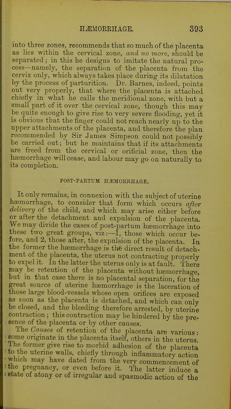 into three zones, recommends that so much of the placenta as lies within the cervical zone, and no more, should be separated; in this he designs to imitate the natural pro- cess—namely, the separation of the placenta from the cervix only, which always takes place during its dilatation by the process of parturition. Dr. Barnes, indeed, points out very properly, that where the placenta is attached chiefly in what he calls the meridional zone, with but a small part of it over the cervical zone, though this may be quite enough to give rise to very severe flooding, yet it is obvious that the finger could not reach nearly up to the upper attachments of the placenta, and therefore the plan recommended by Sir James Simpson could not possibly be carried out; but he maintains that if its attachments are freed from the cervical or orificial zone, then the hemorrhage will cease, and labour may go on naturally to its completion. POST-PARTTJM HEMORRHAGE. It only remains, in connexion with the subject of uterine haemorrhage, to consider that form which occurs after delivery of the child, and which may arise either before or after the detachment and expulsion of the placenta. We may divide the cases of post-partum haemorrhage into these two great groups, viz:—1, those which occur be- fore, and 2, those after, the expulsion of the placenta. In the former the haemorrhage is the direct result of detach- ment of the placenta, the uterus not contracting properly to expel it. In the latter the uterus only is at fault. There may be retention of the placenta without haamorrhage, but m that case there is no placental separation, for the great source of uterine haemorrhage is the laceration of those large blood-vessels whose open orifices are exposed as toon as the placenta is detached, and which can only be closed, and the bleeding therefore arrested, by uterine contraction; this contraction may be hindered by the pre- sence of the placenta or by other causes. The Causes of retention of the placenta are various • some originate in the placenta itself, others in the uterus' The former give rise to morbid adhesion of the placenta to the uterine walls, chiefly through inflammatory action which may have dated from the very commencement of the pregnancy, or even before it. The latter induce a state oi atony or of irregular and spasmodic action of the