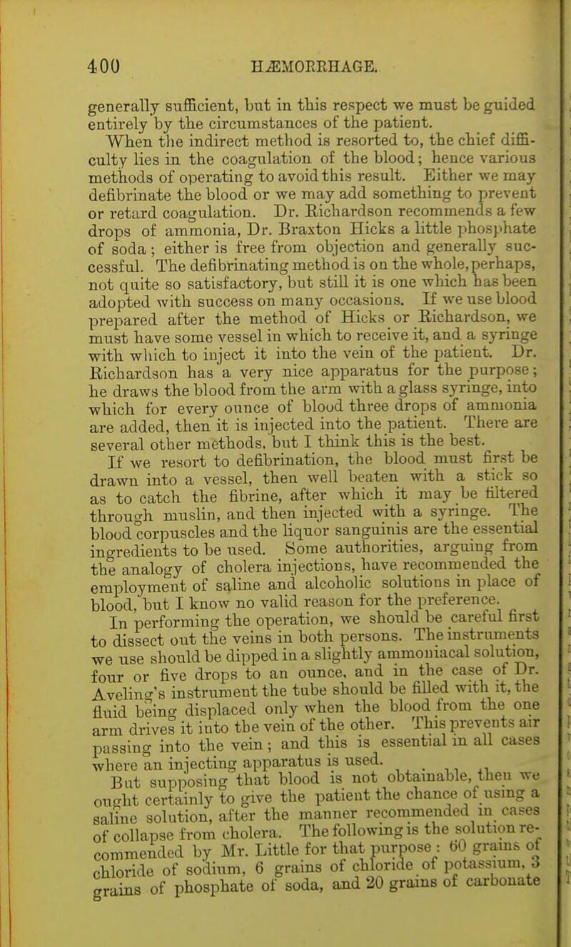 generally sufficient, but in this respect we must be guided entirely by the circumstances of the patient. When the indirect method is resorted to, the chief diffi- culty lies in the coagulation of the blood; hence various methods of operating to avoid this result. Either we may defibrinate the blood or we may add something to prevent or retard coagulation. Dr. Richardson recommends a few drops of ammonia, Dr. Braxton Hicks a little phosphate of soda ; either is free from objection and generally suc- cessful. The defibrinating method is on the whole,perhaps, not quite so satisfactory, but still it is one which has been adopted with success on many occasions. If we use blood prepared after the method of Hicks or Richardson, we must have some vessel in which to receive it, and a syringe with which to inject it into the vein of the patient. Dr. Richardson has a very nice apparatus for the purpose; he draws the blood from the arm with a glass syringe, into which for every ounce of blood three drops of ammonia are added, then it is injected into the patient. There are several other methods, but I think this is the best. If we resort to defibrination, the blood must first be drawn into a vessel, then well beaten with a stick so as to catch the fibrine, after which it may be filtered through muslin, and then injected with a syringe. The blood corpuscles and the liquor sanguinis are the essential ingredients to be used. Some authorities, arguing from the analogy of cholera injections, have recommended the employment of saline and alcoholic solutions in place of blood, but I know no valid reason for the preference. In performing the operation, we should be careful first to dissect out the veins in both persons. The instruments we use should be dipped in a slightly ammomacal solution, four or five drops to an ounce, and in the case of Dr. Avelino-'s instrument the tube should be filled with it, the fluid being displaced only when the blood from the one arm drives it into the vein of the other. This prevents air passing into the vein; and this is essential m all cases where an injecting apparatus is used. But supposing that blood is not obtainable, then we ought certainly to give the patient the chance of using a saline solution, after the manner recommended in cases of collapse from cholera. The following is the solution re- commended by Mr. Little for that purpose : bO grains of chloride of sodium, 6 grains of chloride of potassium, 3 grains of phosphate of soda, and 20 grains of carbonate