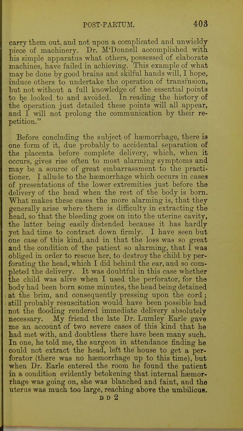 carry them out, and not upon a complicated and unwieldy piece of machinery. Dr. M'Donnell accomplished with his simple apparatus what others, possessed of elaborate machines, have failed in achieving. This example of what may be done by good brains and skilful hands will, I hope, induce others to undertake the operation of transfusion, but not without a full knowledge of the essential points to be looked to and avoided. In reading the history of the operation just detailed these points will all appear, and I will not prolong the communication by their re- petition. Before concluding the subject of haemorrhage, there ia one form of it, due probably to accidental separation of the placenta before complete delivery, which, when it occurs, gives rise often to most alarming symptoms and may be a source of great embarrassment to the practi- tioner. I allude to the haemorrhage which occurs in cases of presentations of the lower extremities just before the delivery of the head when the rest of the body is born. What makes these cases the more alarming is, that they generally arise where there is difficulty in extracting the head, so that the bleeding goes on into the uterine cavity, the latter being easily distended because it has hardly yet had time to contract down firmly. I have seen but one case of this kind, and in that the loss was so great and the condition of the patient so alarming, that 1 was obliged in order to rescue her, to destroy the child by per- forating the head, which I did behind the ear, and so com- pleted the delivery. It was doubtful in this case whether the child was alive when I used the perforator, for the body had been born some minutes, the head being detained at the brim, and consequently pressing upon the cord; still probably resuscitation would have been possible had not the flooding rendered immediate delivery absolutely necessary. My friend the late Dr. Lumley Earle gave me an account of two severe cases of this kind that he had met with, and doubtless there have been many such. In one, he told me, the surgeon in attendance finding he could not extract the head, left the house to get a per- forator (there was no haemorrhage up to this time), but when Dr. Earle entered the room he found the patient in a condition evidently betokening that internal haemor- rhage was going on, she was blanched and faint, and the uterus was much too large, reaching above the umbilicus. so 2 i