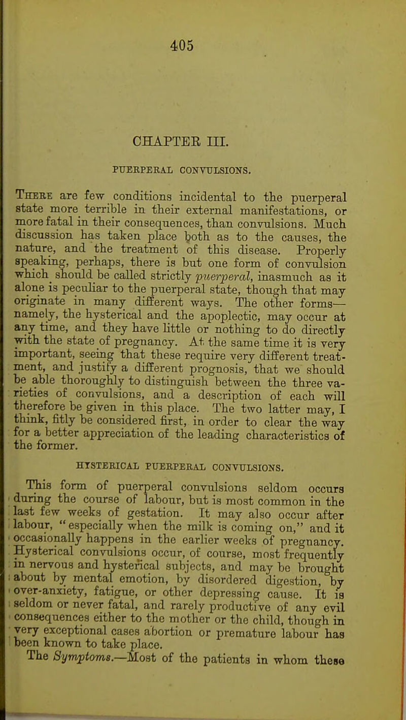 CHAPTER III. PUERPERAL CONVULSIONS. There are few conditions incidental to the puerperal state more terrible in their external manifestations, or more fatal in their consequences, than convulsions. Much discussion has taken place both as to the causes, the nature, and the treatment of this disease. Properly speaking, perhaps, there is but one form of convulsion which_ should be called strictly puerperal, inasmuch as it alone is peculiar to the puerperal state, though that may originate in many different ways. The other forms— namely, the hysterical and the apoplectic, may occur at any time, and they have little or nothing to do directly with the state of pregnancy. At the same time it is very- important, seeing that these require very different treat- ment, and justify a different prognosis, that we should be able thoroughly to distinguish between the three va- rieties of convulsions, and a description of each will therefore be given in this place. The two latter may, I think, fitly be considered first, in order to clear the way for a better appreciation of the leading characteristics of the former. HYSTERICAL PUERPERAL CONVULSIONS. This form of puerperal convulsions seldom occurs • during the course of labour, but is most common in the last few weeks of gestation. It may also occur after labour,  especially when the milk is coming on, and it I occasionally happens in the earlier weeks of pregnancy. Hysterical convulsions occur, of course, most frequently in nervous and hysterical subjects, and may be brought : about by mental emotion, by disordered digestion, by • over-anxiety, fatigue, or other depressing cause. It is i seldom or never fatal, and rarely productive of any evil • consequences either to the mother or the child, though in ; very exceptional cases abortion or premature labour has been known to take place. The Symptoms.—Most of the patients in whom these