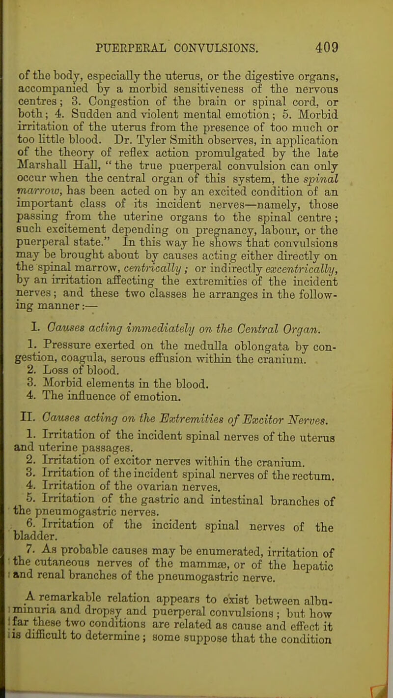 of the body, especially the uterus, or the digestive organs, accompanied by a morbid sensitiveness of the nervous centres; 3. Congestion of the brain or spinal cord, or both; 4. Sudden and violent mental emotion; 5. Morbid irritation of the uterus from the presence of too much or too little blood. Dr. Tyler Smith observes, in application of the theory of reflex action promulgated by the late Marshall Hall,  the true puerperal convulsion can only occur when the central organ of this system, the spinal marrow, has been acted on by an excited condition of an important class of its incident nerves—namely, those passing from the uterine organs to the spinal centre; such excitement depending on pregnancy, labour, or the puerperal state. In this way he shows that convulsions may be brought about by causes acting either directly on the spinal marrow, centrically; or indirectly excentricalkj, by an irritation affecting the extremities of the incident nerves; and these two classes he arranges in the follow- ing manner:— I. Causes acting immediately on the Central Organ. 1. Pressure exerted on the medulla oblongata by con- gestion, coagula, serous effusion within the cranium. 2. Loss of blood. 3. Morbid elements in the blood. 4. The influence of emotion. II. Causes acting on the Extremities of Excitor Nerves. 1. Irritation of the incident spinal nerves of the uterus and uterine passages. 2. Irritation of excitor nerves within the cranium. 3. Irritation of the incident spinal nerves of the rectum. 4. Irritation of the ovarian nerves. 5. Irritation of the gastric and intestinal branches of the pneumogastric nerves. 6. Irritation of the incident spinal nerves of the bladder. 7. As probable causes may be enumerated, irritation of ■ the cutaneous nerves of the mammae, or of the hepatic i and renal branches of the pneumogastric nerve. A remarkable relation appears to exist between albu- minuria and dropsy and puerperal convulsions ; but how '•vie686 tw° condltions are related as cause and effect it us difficult to determine; some suppose that the condition