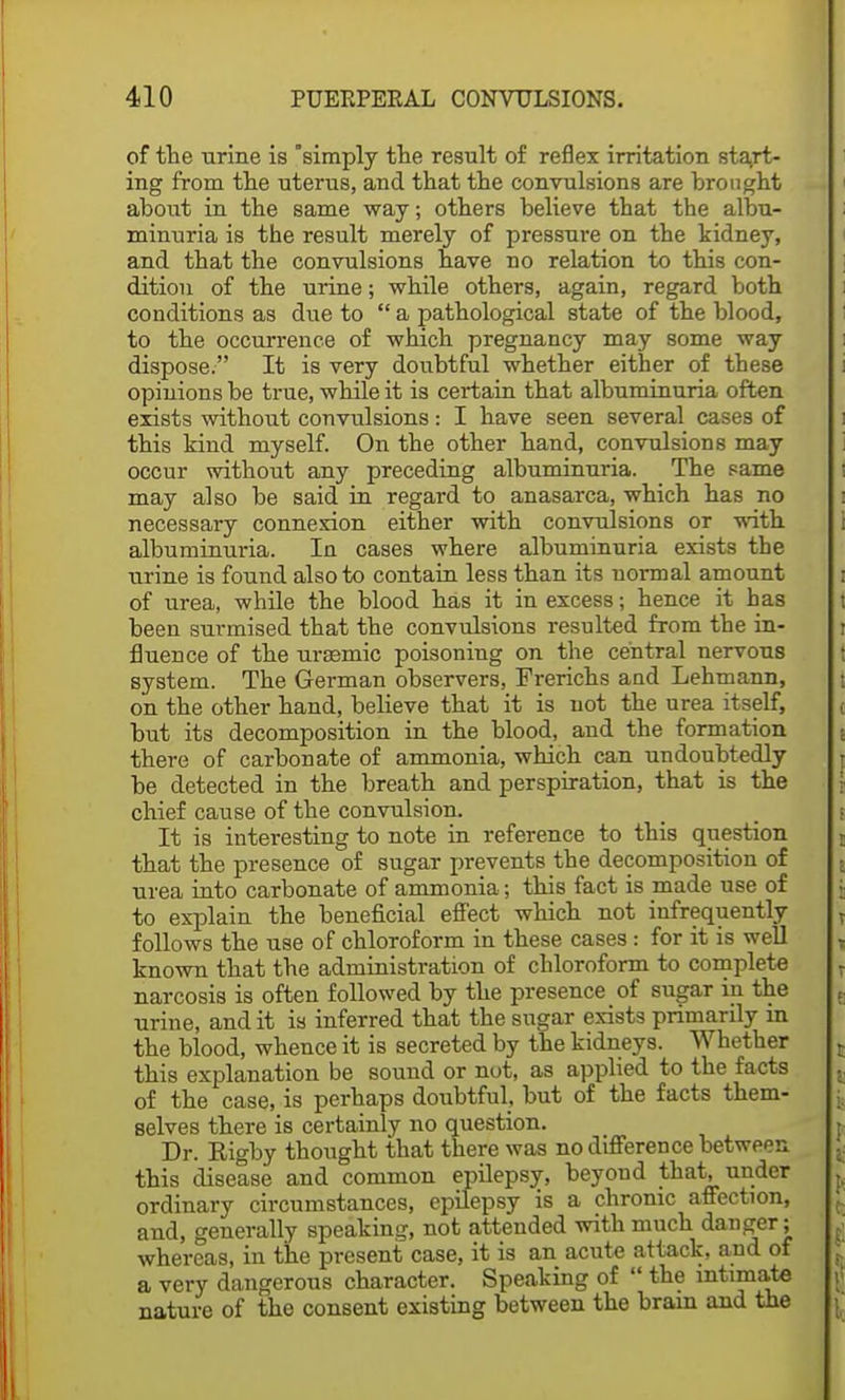 of the urine is simply the result of reflex irritation start- ing from the uterus, and that the convulsions are brought about in the same way; others believe that the albu- minuria is the result merely of pressure on the kidney, and that the convulsions have no relation to this con- dition of the urine; while others, again, regard both conditions as due to  a pathological state of the blood, to the occurrence of which pregnancy may some way dispose. It is very doubtful whether either of these opinions be true, while it is certain that albuminuria often exists without convulsions : I have seen several cases of this kind myself. On the other hand, convulsions may occur without any preceding albuminuria. The same may also be said in regard to anasarca, which has no necessary connexion either with convulsions or with albuminuria. In cases where albuminuria exists the urine is found also to contain less than its normal amount of urea, while the blood has it in excess; hence it has been surmised that the convulsions resulted from the in- fluence of the urasmic poisoning on the central nervous system. The German observers, Frerichs and Lehmann, on the other hand, believe that it is not the urea itself, but its decomposition in the blood, and the formation there of carbonate of ammonia, which can undoubtedly be detected in the breath and perspiration, that is the chief cause of the convulsion. It is interesting to note in reference to this question that the presence of sugar prevents the decomposition of urea into carbonate of ammonia; this fact is made use of to explain the beneficial effect which not infrequently follows the use of chloroform in these cases : for it is well known that the administration of chloroform to complete narcosis is often followed by the presence of sugar in the urine, and it is inferred that the sugar exists primarily in the blood, whence it is secreted by the kidneys. Whether this explanation be sound or not, as applied to the facts of the case, is perhaps doubtful, but of the facts them- selves there is certainly no question. Dr. Rigby thought that there was no difference between this disease and common epilepsy, beyond that, under ordinary circumstances, epilepsy is a chronic affection, and, generally speaking, not attended with much danger; whereas, in the present case, it is an acute attack, and of a very dangerous character. Speaking of  the intimate nature of the consent existing between the brain and the