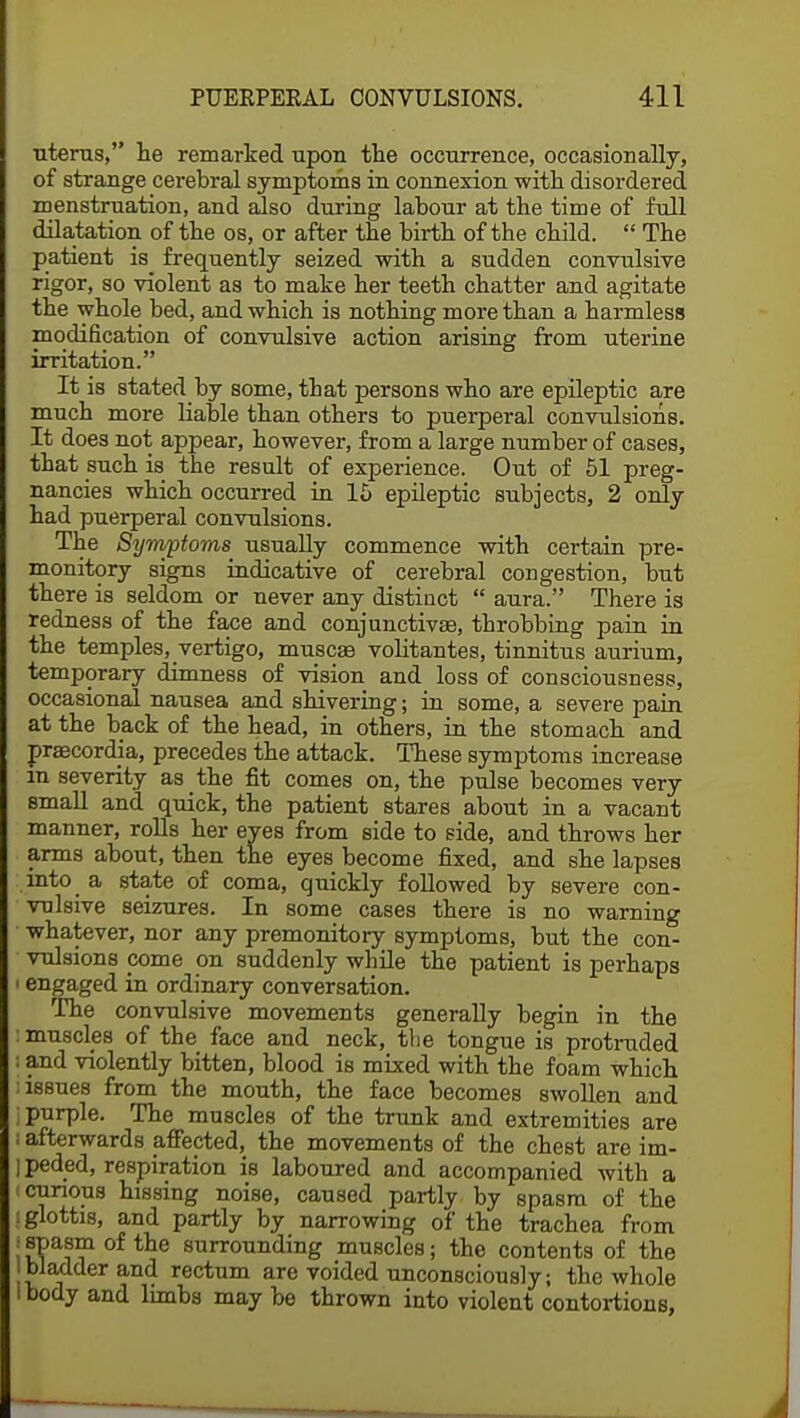 uterus, lie remarked upon the occurrence, occasionally, of strange cerebral symptoms in connexion with disordered menstruation, and also during labour at the time of full dilatation of the os, or after the birth of the child.  The patient is frequently seized with a sudden convulsive rigor, so violent as to make her teeth chatter and agitate the whole bed, and which is nothing more than a harmless modification of convulsive action arising from uterine irritation. It is stated by some, that persons who are epileptic are much more liable than others to puerperal convulsions. It does not appear, however, from a large number of cases, that such is the result of experience. Out of 51 preg- nancies which occurred in 15 epileptic subjects, 2 only had puerperal convulsions. The Symptoms usually commence with certain pre- monitory signs indicative of cerebral congestion, but there is seldom or never any distinct  aura. There is redness of the face and conjunctivas, throbbing pain in the temples, vertigo, muscaa volitantes, tinnitus aurium, temporary dimness of vision and loss of consciousness, occasional nausea and shivering; in some, a severe pain at the back of the head, in others, in the stomach and praecordja, precedes the attack. These symptoms increase in severity as the fit comes on, the pulse becomes very small and quick, the patient stares about in a vacant manner, rolls her eyes from side to side, and throws her arms about, then the eyes become fixed, and she lapses into a state of coma, quickly followed by severe con- vulsive seizures. In some cases there is no warning whatever, nor any premonitory symptoms, but the con- vulsions come on suddenly while the patient is perhaps i engaged in ordinary conversation. The convulsive movements generally begin in the : muscles of the face and neck, the tongue is protruded I and violently bitten, blood is mixed with the foam which ] issues from the mouth, the face becomes swollen and ; purple. The muscles of the trunk and extremities are i afterwards affected, the movements of the chest are im- ] peded, respiration is laboured and accompanied with a (curious hissing noise, caused partly by spasm of the i glottis, and partly by narrowing of the trachea from jspasm of the surrounding muscles; the contents of the bladder and rectum are voided unconsciously; the whole ibody and limbs may be thrown into violent contortions,