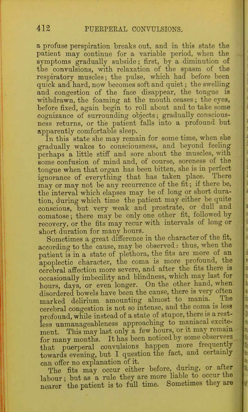 a profuse perspiration breaks out, and in this state the patient may continue for a variable period, when the symptoms gradually subside; first, by a diminution of the convulsions, with relaxation of the spasm of the respiratory muscles; the pulse, which had before been quick and hard, now becomes soft and quiet; the swelling and congestion of the face disappear, the tongue is withdrawn, the foaming at the mouth ceases ; the eyes, before fixed, again begin to roll about and to take some cognizance of surrounding objects; gradually conscious- ness returns, or the patient falls into a profound but apparently comfortable sleep. In this state she may remain for some time, when she gradually wakes to consciousness, and beyond feeling perhaps a little stiff and sore about the muscles, with some confusion of mind and, of course, soreness of the tongue when that organ has been bitten, she is in perfect ignorance of everything that has taken place. There may or may not be any recurrence of the fit; if there be, the interval which elapses may be of long or short dura- tion, during which time the patient may either be quite conscious, but very weak and prostrate, or dull and comatose; there may be only one other fit, followed by recovery, or the fits may recur with intervals of long or short duration for many hours. Sometimes a great difference in the character of the fit, according to the cause, may be observed: thus, when the patient is in a state of plethora, the fits are more of an apoplectic character, the coma is more profound, the cerebral affection more severe, and after the fits there is occasionally imbecility and blindness, which may last for hours, days, or even longer. On the other hand, when disordered bowels have been the cause, there is very often marked delirium amounting almost to mama. _ The cerebral congestion is not so intense, and the coma is less profound, while instead of a state of stupor, there is a rest- less unmanageableness approaching to maniacal excite- ment. This may last only a few hours, or it may remain for many months. It has been noticed by some observers that puerperal convulsions happen more frequently towards evening, but I question the fact, and certainly can offer no explanation of it. . The fits may occur either before, during, or atter labour ; but as a rule they are more liable to occur the nearer the patient is to full time. Sometimes they are