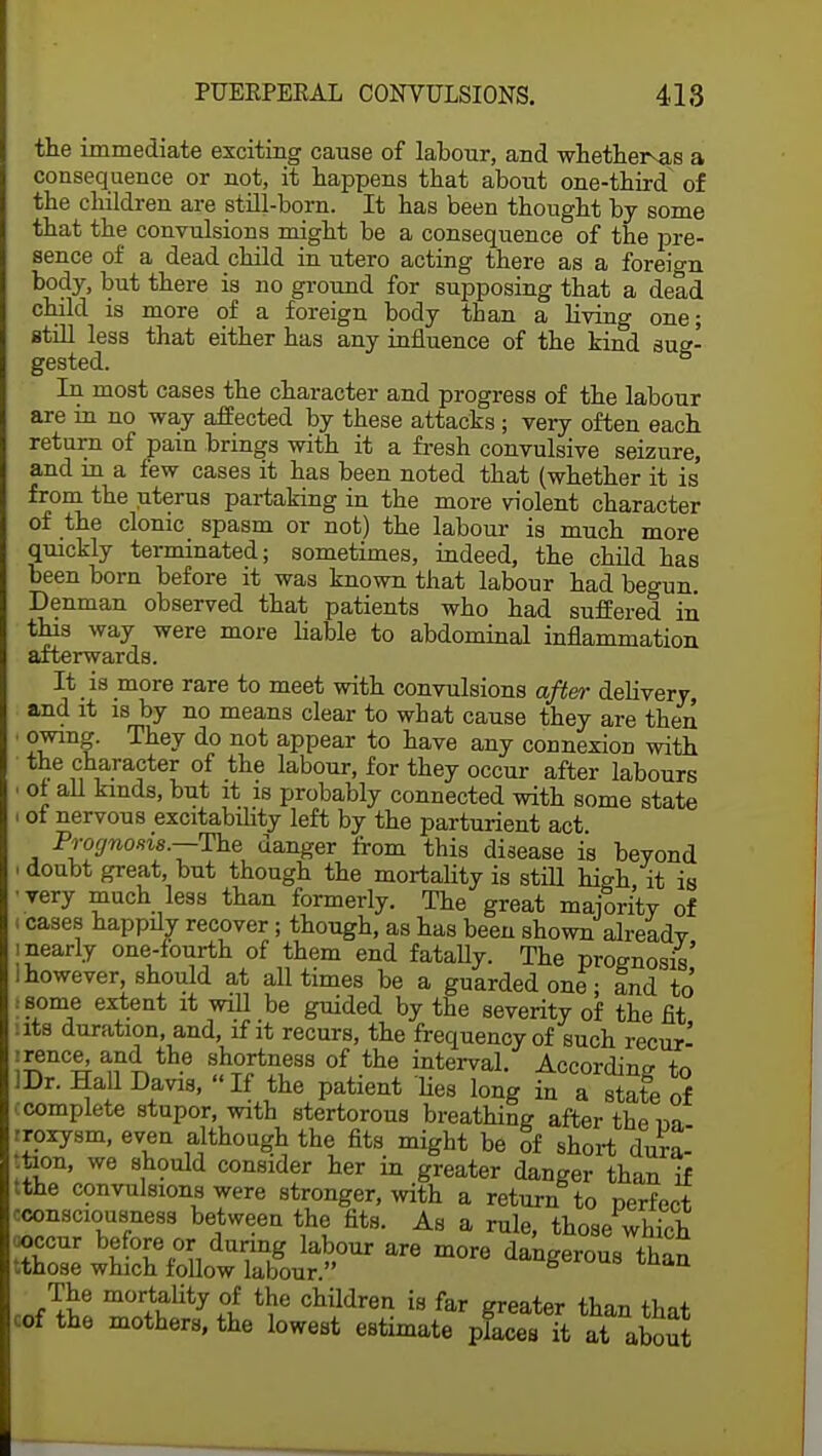 the immediate exciting cause of labour, and whether-as a consequence or not, it happens that about one-third of the children are still-born. It has been thought by some that the convulsions might be a consequence of the pre- sence of a dead child in utero acting there as a foreign body, but there is no ground for supposing that a dead child is more of a foreign body than a living one; still less that either has any influence of the kind sug- gested. In most cases the character and progress of the labour are in no way affected by these attacks ; very often each return of pain brings with it a fresh convulsive seizure, and in a few cases it has been noted that (whether it is from the uterus partaking in the more violent character of the clonic spasm or not) the labour is much more quickly terminated; sometimes, indeed, the child has been born before it was known that labour had beonn Denman observed that patients who had suffered in this way were more liable to abdominal inflammation afterwards. It _ is more rare to meet with convulsions after delivery, and it is by no means clear to what cause they are then ' They do not aPPear to nave any connexion with the character of the labour, for they occur after labours i of all kinds, but it is probably connected with some state i ot nervous excitability left by the parturient act Prognosis.—The danger from this disease is beyond i doubt great, but though the mortality is still high it is • very much less than formerly. The great majority of < cases happdy recover; though, as has been shown alreadv i nearly one-fourth of them end fatally. The prognosis' I however, should at all times be a guarded one; and to .some extent it will be guided by the severity of the fit tits duration, and, if it recurs, the frequency of such recur' irence^and the shortness of the interval. According to IDr. Hall Davis, If the patient 'lies long in a state of (complete stupor, with stertorous breathing after the r>n iroxysm, even although the fits might be of short dura- tion, we should consider her in greater danger than if tthe convulsions were stronger, with a return to perfect consciousness between the fits. As a rule, those which ^^&£&£rare more dangerous th- The mortality of the children is far greater than that cof the mothers, the lowest estimate places it at aW