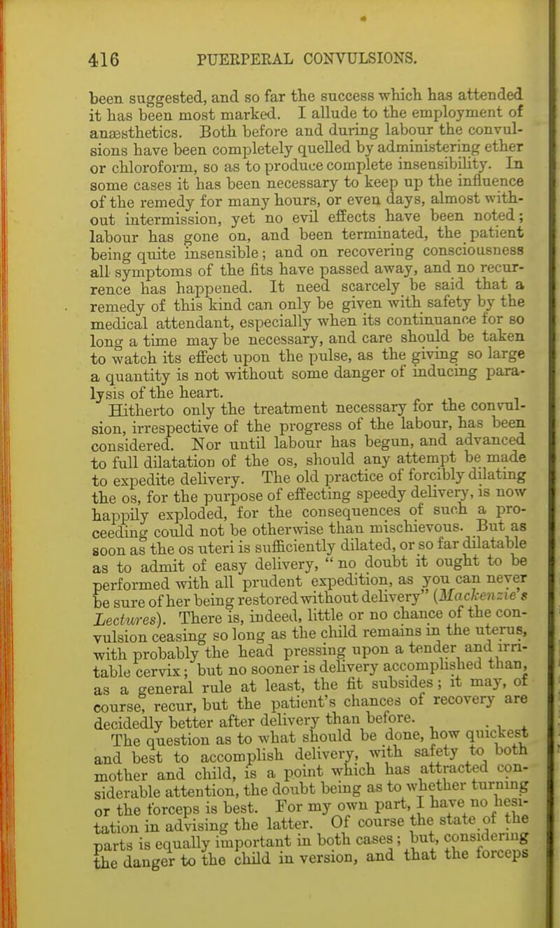 been suggested, and so far the success which has attended it has been most marked. I allude to the employment of anassthetics. Both before and during labour the convul- sions have been completely quelled by administering ether or chloroform, so as to produce complete insensibility. In some cases it has been necessary to keep up the influence of the remedy for many hours, or even days, almost with- out intermission, yet no evil effects have been noted; labour has gone on, and been terminated, the patient being quite insensible; and on recovering consciousness all symptoms of the fits have passed away, and no recur- rence has happened. It need scarcely be said that a remedy of this kind can only be given with safety by the medical attendant, especially when its continuance for so long a time may be necessary, and care should be taken to watch its effect upon the pulse, as the giving so large a quantity is not without some danger of inducing para- lysis of the heart. Hitherto only the treatment necessary for the convul- sion, irrespective of the progress of the labour, has been considered. Nor until labour has begun, and advanced to full dilatation of the os, should any attempt be made to expedite delivery. The old practice of forcibly dilating the os, for the purpose of effecting speedy debvery, is now happily exploded, for the consequences of such a pro- ceeding could not be otherwise than mischievous. But as soon as the os uteri is sufficiently dilated, or so far dilatable as to admit of easy delivery,  no doubt it ought to be performed with all prudent expedition, as yon can never be sure of her being restored without delivery {Mackenzie $ Lectures). There is, indeed, little or no chance of the con- vulsion ceasing so long as the child remains in the uterus, with probably the head pressing upon a tender and irri- table cervix ; but no sooner is delivery accomplished than, as a general rule at least, the fit subsides ; it may, of course? recur, but the patient's chances of recovery are decidedly better after delivery than before. The question as to what should be done, how quickest and best to accomplish delivery, with safety to both mother and child, is a point which has attracted con- siderable attention, the doubt being as to whether turning or the forceps is best. For my own part, I have no hesi- tation in advising the latter. Of course the state of the parts is equally important in both cases; but, considering the danger to the child in version, and that the forceps