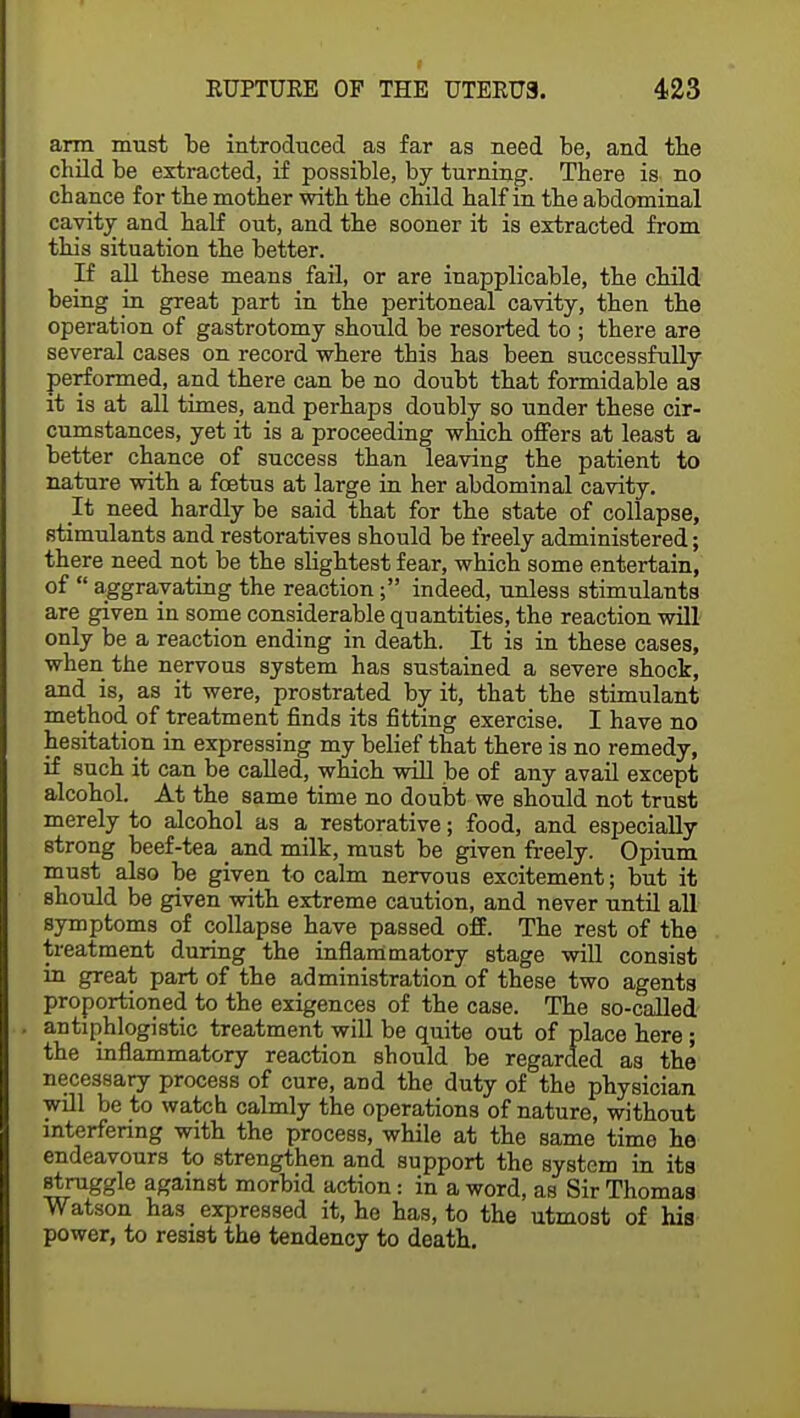 arm must be introduced as far as need be, and tbe child be extracted, if possible, by turning. There is no chance for the mother with the child half in the abdominal cavity and half out, and the sooner it is extracted from this situation the better. If all these means fail, or are inapplicable, the child being in great part in the peritoneal cavity, then the operation of gastrotomy should be resorted to ; there are several cases on record where this has been successfully performed, and there can be no doubt that formidable as it is at all times, and perhaps doubly so under these cir- cumstances, yet it is a proceeding which offers at least a better chance of success than leaving the patient to nature with a foetus at large in her abdominal cavity. It need hardly be said that for the state of collapse, stimulants and restoratives should be freely administered; there need not be the slightest fear, which some entertain, of  aggravating the reaction; indeed, unless stimulants are given in some considerable quantities, the reaction will only be a reaction ending in death. It is in these cases, when the nervous system has sustained a severe shock, and is, as it were, prostrated by it, that the stimulant method of treatment finds its fitting exercise. I have no hesitation in expressing my belief that there is no remedy, if such it can be called, which will be of any avail except alcohol. At the same time no doubt we should not trust merely to alcohol as a restorative; food, and especially strong beef-tea and milk, must be given freely. Opium must also be given to calm nervous excitement; but it should be given with extreme caution, and never until all symptoms of collapse have passed off. The rest of the treatment during the inflammatory stage will consist m great part of the administration of these two agents proportioned to the exigences of the case. The so-called antiphlogistic treatment will be quite out of place here; the inflammatory reaction should be regarded as the necessary process of cure, and the duty of the physician will be to watch calmly the operations of nature, without interfering with the process, while at the same time he endeavours to strengthen and support the system in its struggle against morbid action: in a word, as Sir Thomas Watson has expressed it, he has, to the utmost of his power, to resist the tendency to death.