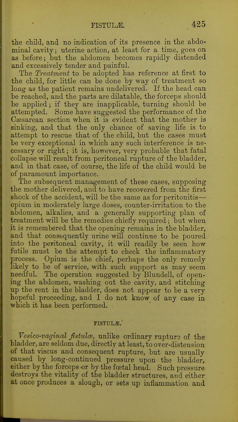 the child, and no indication of its presence in the abdo- minal cavity; uterine action, at least for a time, goes on as before; bnt the abdomen becomes rapidly distended and excessively tender and painful. The Treatment to be adopted has reference at first to the child, for little can be done by way of treatment so long as the patient remains undelivered. If the head can be reached, and the parts are dilatable, the forceps should be applied; if they are inapplicable, turning should be attempted. Some have suggested the performance of the Cesarean section when it is evident that the mother is sinking, and that the only chance of saving life is to attempt to rescue that of the child, but the cases must be very exceptional in which any such interference is ne- cessary or right; it is, however, very probable that fatal collapse will result from peritoneal rupture of the bladder, and in that case, of course, the hfe of the child would be of paramount importance. The subsequent management of these cases, supposing the mother delivered, and to have recovered from the first shock of the accident, will be the same as for peritonitis— opium in moderately large doses, counter-irritation to the abdomen, alkabes, and a generally supporting plan of treatment will be the remedies chiefly required; but when it is remembered that the opening remains in the bladder, and that consequently urine will continue to be poured into the peritoneal cavity, it will readily be seen how futile must be the attempt to check the inflammatory !>rocess. Opium is the chief, perhaps the only remedy ikely to be of service, with such support as may seem needful. The operation suggested by Blundell, of open- ing the abdomen, washing oat the cavity, and stitching up the rent in the bladder, does not appear to be a very hopeful proceeding, and I do not know of any case in which it has been performed. FISTULJE.' Vesico-vagimal fistulas, unlike ordinary rupture of the bladder, are seldom due, directly at least, to over-distension of that viscus and consequent rupture, but are usually caused by long-continued pressure upon the bladder, either by the forceps or by the foetal head. S uch pressure destroys the vitality of the bladder structures, and either at once produces a slough, or sets up inflammation and