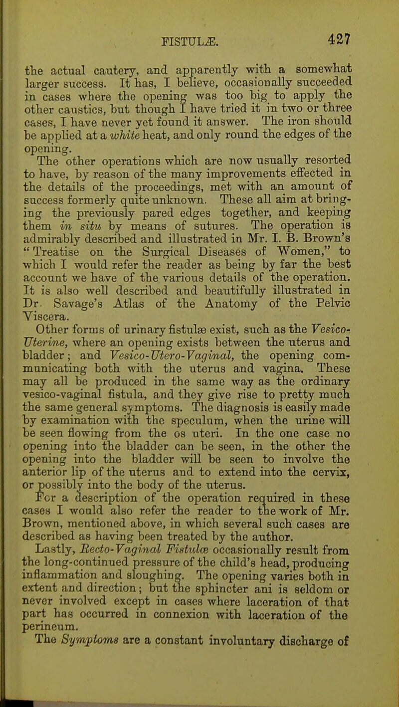 the actual cautery, and apparently with a somewhat larger success. It has, I believe, occasionally succeeded in cases where the opening was too big to apply the other caustics, but though I have tried it in two or three cases, I have never yet found it answer. The iron should be applied at a white heat, and only round the edges of the opening. The other operations which are now usually resorted to have, by reason of the many improvements effected in the details of the proceedings, met with an amount of success formerly quite unknown. These all aim at bring- ing the previously pared edges together, and keeping them in situ by means of sutures. The operation is admirably described and illustrated iu Mr. I. B. Brown's  Treatise on the Surgical Diseases of Women, to which I would refer the reader as being by far the best account we have of the various details of the operation. It is also well described and beautifully illustrated in Dr. Savage's Atlas of the Anatomy of the Pelvic Viscera. Other forms of urinary fistula? exist, such as the Vesico- uterine, where an opening exists between the uterus and bladder; and Vesico-Utero-Vaginal, the opening com- municating both with the uterus and vagina. These may all be produced in the same way as the ordinary vesico-vaginal fistula, and they give rise to pretty much the same general symptoms. The diagnosis is easily made by examination with the speculum, when the urine will be seen flowing from the os uteri. In the one case no opening into the bladder can be seen, in the other the opening into the bladder will be seen to involve the anterior lip of the uterus and to extend into the cervix, or possibly into the body of the uterus. For a description of the operation required in these cases I would also refer the reader to the work of Mr. Brown, mentioned above, in which several such cases are described as having been treated by the author. Lastly, Recto-Vaginal Fistula; occasionally result from the long-continued pressure of the child's head, producing inflammation and sloughing. The opening varies both in extent and direction; but the sphincter ani is seldom or never involved except in cases where laceration of that part has occurred in connexion with laceration of the perineum. The Symptoms are a constant involuntary discharge of
