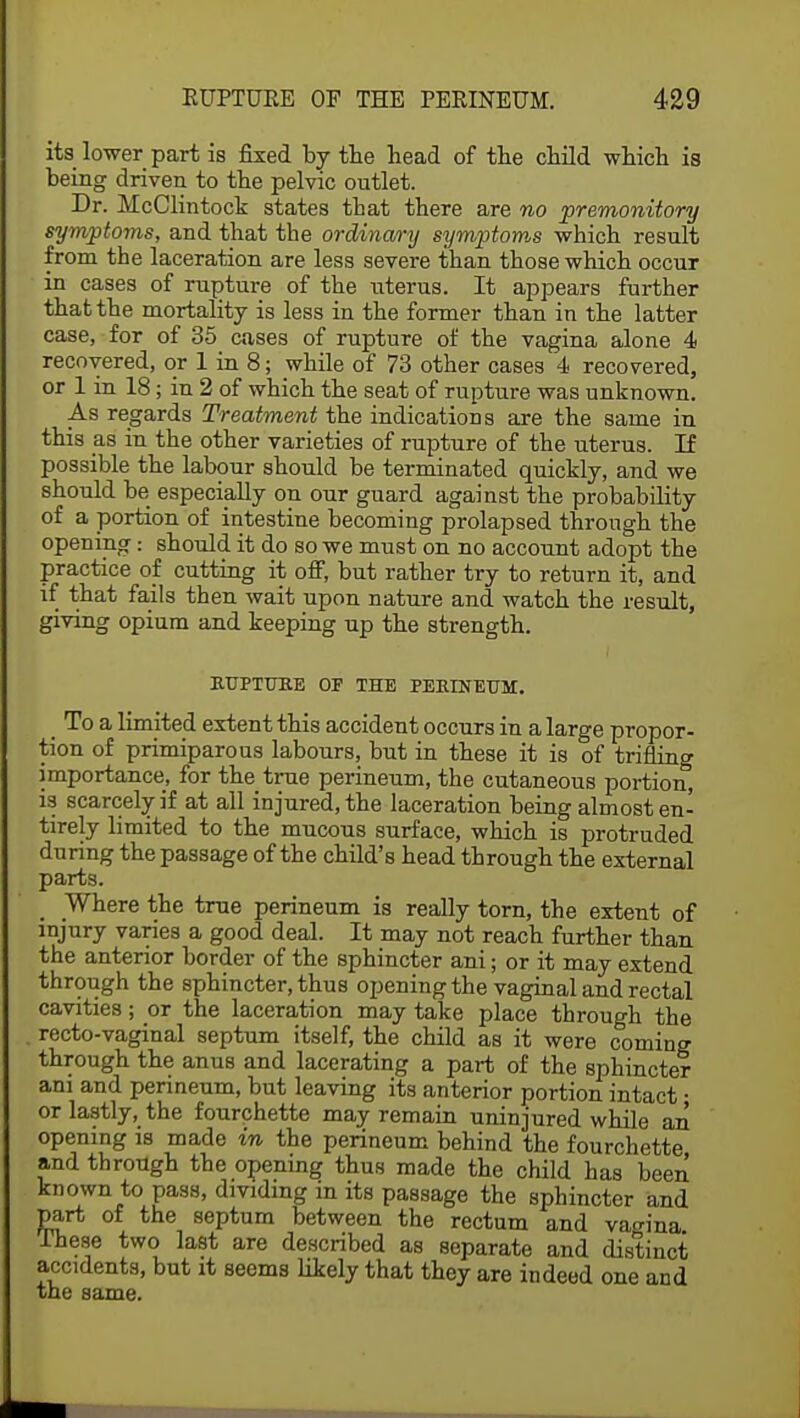its lower part is fixed by the head of the child which is being driven to the pelvic outlet. Dr. McClintock states that there are no premonitory symptoms, and that the ordinary symptoms which result from the laceration are less severe than those which occur in cases of rupture of the uterus. It appears further that the mortality is less in the former than in the latter case, for of 35 cases of rupture of the vagina alone 4 recovered, or 1 in 8; while of 73 other cases 4 recovered, or 1 in 18; in 2 of which the seat of rupture was unknown. As regards Treatment the indications are the same in this as in the other varieties of rupture of the uterus. If possible the labour should be terminated quickly, and we should be especially on our guard against the probability of a portion of intestine becoming prolapsed through the opening: should it do so we must on no account adopt the practice of cutting it off, but rather try to return it, and if that fails then wait upon nature and watch the result, giving opium and keeping up the strength. RUPTURE OP THE PERINEUM. _ To a limited extent this accident occurs in a large propor- tion of primiparous labours, but in these it is of trifling importance, for the true perineum, the cutaneous portion, is scarcely if at all injured, the laceration being almost en- tirely limited to the mucous surface, which is protruded during the passage of the child's head through the external parts. _ Where the true perineum is really torn, the extent of injury varies a good deal. It may not reach further than the anterior border of the sphincter ani; or it may extend through the sphincter, thus opening the vaginal and rectal cavities; or the laceration may take place through the recto-vaginal septum itself, the child as it were coming through the anus and lacerating a part of the sphincter am and perineum, but leaving its anterior portion intact • or lastly, the fourchette may remain uninjured while an opening is made in the perineum behind the fourchette and through the opening thus made the child has been known to pass, dividing in its passage the sphincter and part of the septum between the rectum and vagina .These two last are described as separate and distinct accidents, but it seems likely that they are indeed one and the same.