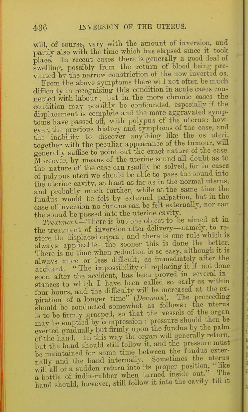 will, of course, vary with the amount of inversion, and partly also with the time which has elapsed since it took place. In recent cases there is generally a good deal of swelling, possibly from the return of blood being pre- vented by the narrow constriction of the now inverted os. From the above symptoms there will not often be much difficulty in recognising this condition in acute cases con- nected with labour ; but in the more chronic cases the condition may possibly be confounded, especially if the displacement is complete and the more aggravated symp- toms have passed off, with polypus of the uterus: how- ever, the previous history and symptoms of the case, and the inability to discover anything like the os uteri, together with the peculiar appearance of the tumour, will generally suffice to point out the exact nature of the case. Moreover, by means of the uterine sound all doubt as to the nature of the case can readily be solved, for in cases of polypus uteri we should be able to pass the sound into the uterine cavity, at least as far as in the normal uterus, and probably much further, while at the same time the fundus would be felt by external palpation, but m the case of inversion no fundus can be felt externally, nor can the sound be passed into the uterine cavity. _ Treatment.—There is but one object to be aimed at in the treatment of inversion after delivery—namely, to re- store the displaced organ ; and there is one rule which is always applicable—the sooner this is done the better. There is no time when reduction is so easy, although it is always more or less difficult, as immediately after the accident.  The impossibility of replacing it if not done soon after the accident, has been proved in several in- stances to which I have been called so early as within four hours, and the difficulty will be increased at the ex- piration of a longer time (Denman) The proceeding should be conducted somewhat as follows: the uterus is to be firmly grasped, so that the vessels of the organ may be emptied by compression : pressure should then be exerted gradually but firmly upon the fundus bv the palm of the hand. In this way the organ will generally return but the hand should still follow it, and the pressure must b,^ maintained for some time between the fundus exter- nally and the hand internally. Sometimes the uterus will all of a sudden return into its proper position, like a bottle of india-rubber when turned mside out. Ihe hand should, however, still follow it into the cavity till it
