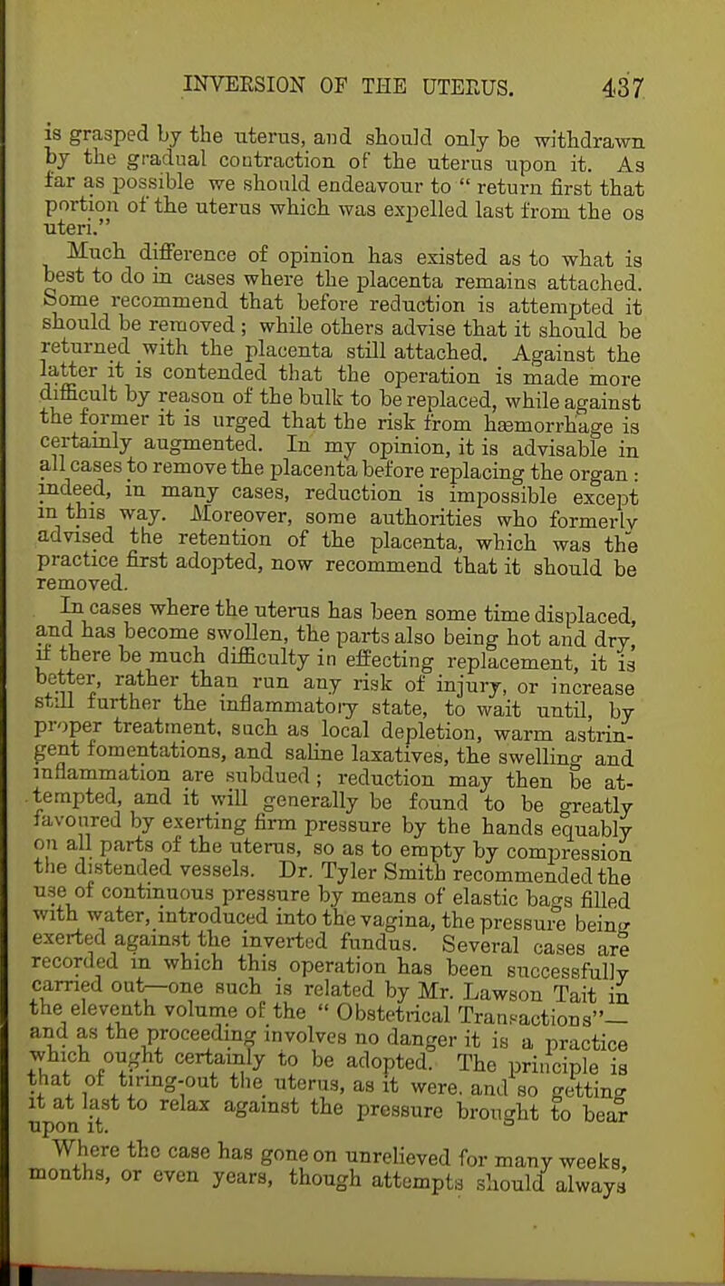 is grasped by the uterus, and shouM only be withdrawn by the gradual contraction of the uterus upon it. As far as possible we should endeavour to return first that portion of the uterus which was expelled last from the os uteri. Much difference of opinion has existed as to what is best to do in cases where the placenta remains attached. Some recommend that before reduction is attempted it should be removed ; while others advise that it should be returned with the placenta still attached. Against the latter it is contended that the operation is made more difficult by reason of the bulk to be replaced, while against the former it is urged that the risk from hemorrhage is certainly augmented. In my opinion, it is advisable in all cases to remove the placenta before replacing the organ: indeed, m many cases, reduction is impossible except in this way. Moreover, some authorities who formerly advised the retention of the placenta, which was the practice first adopted, now recommend that it should be removed. In cases where the uterus has been some time displaced and has become swollen, the parts also being hot and dry' if there be much difficulty in effecting replacement, it is I' r^tner than run any risk of injury, or increase still further the inflammatory state, to wait until, by proper treatment, such as local depletion, warm astrin- gent fomentations, and saline laxatives, the swelling and inflammation are subdued; reduction may then be at- tempted, and it will generally be found to be o-reatly favoured by exerting firm pressure by the hands equably on all parts of the uterus, so as to empty by compression the distended vessels. Dr. Tyler Smith recommended the use of continuous pressure by means of elastic ba^s filled with water, introduced into the vagina, the pressure beinir exerted against the inverted fundus. Several cases are recorded in which this operation has been successfully carried out-one such is related by Mr. Lawson Tait in the eleventh volume of the  Obstetrical Transactions— and as the proceeding involves no danger it is a practice which ought certainly to be adopted. The principle is that of tiring-out the uterus, as it were, and so getting it at last to relax against the pressure brought to bear upon it. 6 Where the case has gone on unrelieved for many weeks months, or even years, though attempts should always