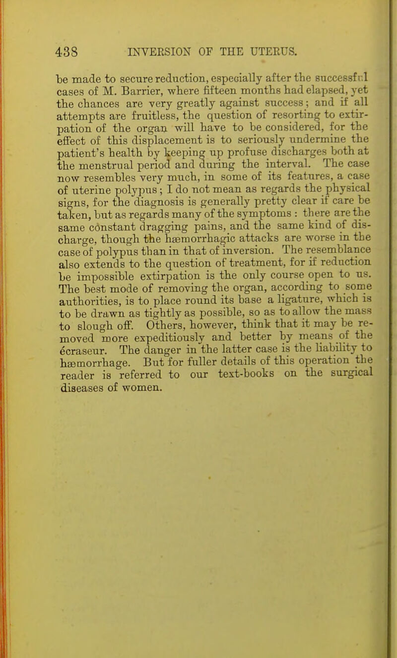 be made to secure reduction, especially after the successf r.l cases of M. Barrier, where fifteen months had elapsed, yet the chances are very greatly against success; and if all attempts are fruitless, the question of resorting to extir- pation of the organ will have to be considered, for the effect of this displacement is to seriously undermine the patient's health by keeping up profuse discharges both at the menstrual period and during the interval. The case now resembles very much, in some of its features, a case of uterine polypus; I do not mean as regards the physical signs, for the diagnosis is generally pretty clear if care be taken, but as regards many of the symptoms : there are the same constant dragging pains, and the same kind of dis- charge, though the hgemorrhagic attacks are worse in the case of polypus than in that of inversion. The resemblance also extends to the question of treatment, for if reduction be impossible extirpation is the only course open to us. The best mode of removing the organ, according to some authorities, is to place round its base a ligature, which is to be drawn as tightly as possible, so as to allow the mass to Blough off. Others, however, think that it may be re- moved more expeditiously and better by means of the ecraseur. The danger in the latter case is the liabibty to haemorrhage. But for fuller details of this operation the reader is referred to our text-books on the surgical diseases of women.