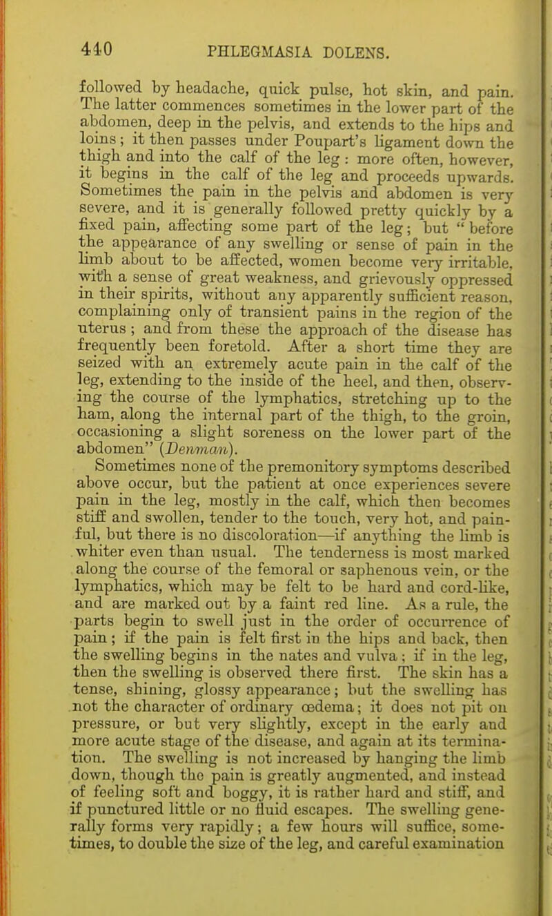 followed by headache, quick pulse, hot skin, and pain. The latter commences sometimes in the lower part of the abdomen, deep in the pelvis, and extends to the hips and loins ; it then passes under Poupart's ligament down the thigh and into the calf of the leg : more often, however, it begins in the calf of the leg and proceeds upwards. Sometimes the pain in the pelvis and abdomen is very severe, and it is generally followed pretty quickly by a fixed pain, affecting some part of the leg; but  before the appearance of any swelling or sense of pain in the limb about to be affected, women become very irritable, with a sense of great weakness, and grievously oppressed in their spirits, without any apparently sufficient reason, complaining only of transient pains in the region of the uterus ; and from these the approach of the disease has frequently been foretold. After a short time they are seized with an extremely acute pain in the calf of the leg, extending to the inside of the heel, and then, observ- ing the course of the lymphatics, stretching up to the ham, along the internal part of the thigh, to the groin, occasioning a slight soreness on the lower part of the abdomen (Denman). Sometimes none of the premonitory symptoms described above occur, but the patient at once experiences severe pain in the leg, mostly in the calf, which then becomes stiff and swollen, tender to the touch, very hot, and pain- ful, but there is no discoloration—if anything the limb is whiter even than usual. The tenderness is most marked along the course of the femoral or saphenous vein, or the lymphatics, which may be felt to be hard and cord-like, and are marked out by a faint red line. As a rule, the parts begin to swell just in the order of occurrence of pain; if the pain is felt first in the hips and back, then the swelling begins in the nates and vulva; if in the leg, then the swelling is observed there first. The skin has a tense, shining, glossy appearance; but the swelling has not the character of ordinary oedema; it does not pit on pressure, or but very slightly, except in the early and more acute stage of the disease, and again at its termina- tion. The swelling is not increased by hanging the limb down, though the pain is greatly augmented, and instead of feeling soft and boggy, it is rather hard and stiff, and if punctured little or no fluid escapes. The swelling gene- rally forms very rapidly; a few hours will suffice, some- times, to double the size of the leg, and careful examination