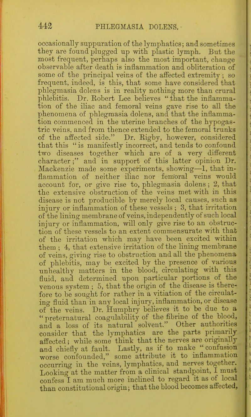 occasionally suppuration of the lymphatics; and sometimes they are found plugged up with plastic lymph. But the most frequent, perhaps also the most important, change observa.ble after death is inflammation and obliteration of some of the principal veins of the affected extremity; so frequent, indeed, is this, that some have considered that phlegmasia dolens is in reality nothing more than crural phlebitis. Dr. Robert Lee believes  that the inflamma- tion of the iliac and femoral veins gave rise to all the phenomena of phlegmasia dolens, and that the inflamma- tion commenced in the uterine branches of the hypogas- tric veins, and from thence extended to the femoral trunks of the affected side. Dr. Rigby, however, considered that this  is manifestly incorrect, and tends to confound two diseases together which are of a very different character; and in support of this latter opinion Dr. Mackenzie made some experiments, showing—1, that in- flammation of neither iliac nor fem'oral veins would account for, or give rise to, phlegmasia dolens; 2, that the extensive obstruction of the veins met with in this disease is not producible by merely local causes, such as injury or inflammation of these vessels ; 3, that irritation of the lining membrane of veins, independently of such local injury or inflammation, will only give rise to an obstruc- tion of these vessels to an extent commensurate with that of the irritation which may have been excited within them ; 4, that extensive irritation of the lining membrane of veins, giving rise to obstruction and all the phenomena of phlebitis, may be excited by the presence of various unhealthy matters in the blood, circulating with this fluid, and determined upou particular portions of the venous system ; 5, that the origin of the disease is there- fore to be sought for rather in a vitiation of the circulat- ing fluid than in any local injur}', inflammation, or disease of°the veins. Dr. Humphry believes it to be due to a  preternatural coagulability of the fibrine of the blood, and a loss of its natural solvent. Other authorities consider that the lymphatics are the parts primarily affected; while some think that the nerves are originally and chiefly at fault. Lastly, as if to make  confusion worse confounded, some attribute it to inflammation occurring in the veins, lymphatics, and nerves together. Looking at the matter from a clinical standpoint, I must confess I am much more inclined to regard it as of local than constitutional origin; that the blood becomes affected,