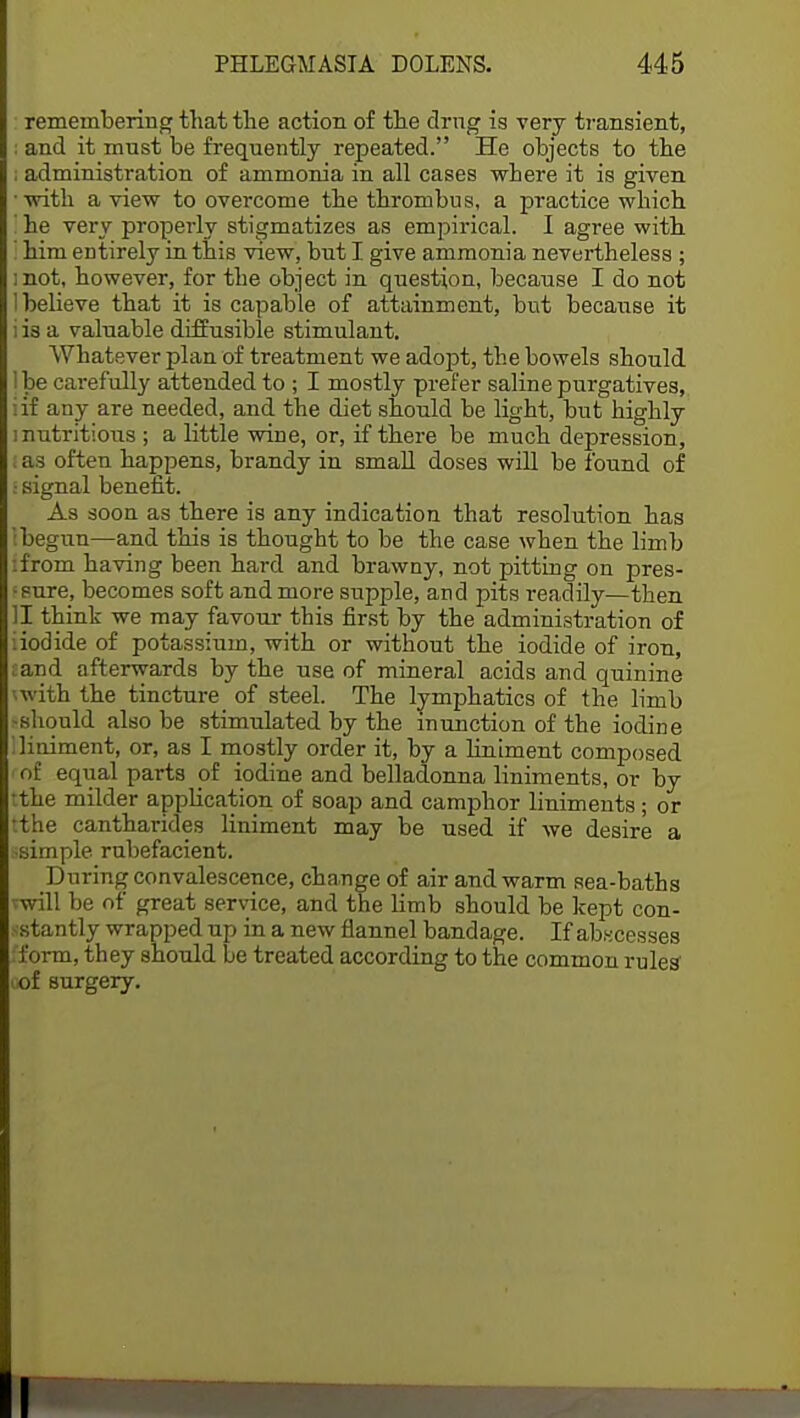 remembering that the action of the drug is very transient, : and it must be frequently repeated. He objects to the ; administration of ammonia in all cases -where it is given with a view to overcome the thrombus, a practice which I he very properly stigmatizes as empirical. I agree with I him entirely in this view, but I give ammonia nevertheless ; mot, however, for the object in question, because I do not 1 believe that it is capable of attainment, but because it i is a valuable diffusible stimulant. Whatever plan of treatment we adopt, the bowels should lbe carefully attended to ; I mostly prefer saline purgatives, iif any are needed, and the diet should be light, but highly nutritious ; a little wine, or, if there be much depression, l as often happens, brandy in small doses will be found of I signal benefit. As soon as there is any indication that resolution has (begun—and this is thought to be the case when the limb :from having been hard and brawny, not pitting on pres- ■sure, becomes soft and more supple, and pits readily—then II think we may favour this first by the administration of iiodide of potassium, with or without the iodide of iron, mnd afterwards by the use of mineral acids and quinine with the tincture of steel. The lymphatics of the limb should also be stimulated by the inunction of the iodine liniment, or, as I mostly order it, by a liniment composed of equal parts of iodine and belladonna liniments, or by tthe milder application of soap and camphor liniments; or tthe cantharides liniment may be used if we desire a ssimple rubefacient. During convalescence, change of air and warm sea-baths rwill be of great service, and the limb should be kept con- sstantly wrapped np in a new flannel bandage. If abscesses 'form, they should be treated according to the common rules' iof surgery. I