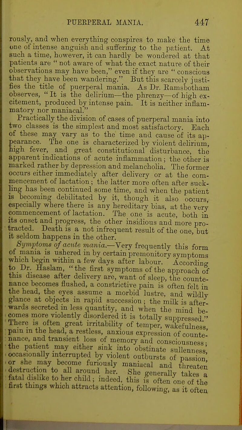 rously, and when everything conspires to make the time one of intense anguish and suffering to the patient. At such a time, however, it can hardly he wondered at that patients are  not aware of what the exact nature of their observations may have been, even if they are  conscious that they have been wandering. But this scarcely justi- fies the title of puerperal mania. As Dr. Eamsbotham observes,  It is the delirium—the phrenzy—of high ex- citement, produced by intense pain. It is neither inflam- matory nor maniacal. Practically the division of cases of puerperal mania into two classes is the simplest and most satisfactory. Each of these may vary as to the time and cause of its ap- pearance. The one is characterized by violent delirium, high fever, and great constitutional disturbance, the apparent indications of acute inflammation; the other is marked rather by depression and melancholia. The former occurs either immediately after delivery or at the com- mencement of lactation; the latter more often after suck- ling has been continued some time, and when the patient is becoming debilitated by it, though it also occurs, especially where there is any hereditary bias, at the very commencement of lactation. The one is acute, both in its onset and progress, the other insidious and more pro- tracted. Death is a not infrequent result of the one, but it seldom happens in the other. Symptoms of acute mania.—Very frequently this form of mania is ushered in by certain premonitory symptoms which begin within a few days after labour. According to Dr. Haslam, the first symptoms of the approach of this disease after delivery are, want of sleep, the counte- nance becomes flushed, a constrictive pain is often felt in the head, the eyes assume a morbid lustre, and wildly glance at objects in rapid succession; the milk is after- wards secreted in less quantity, and when the mind be comes more violently disordered it is totally suppressed  There is often great irritability of temper, wakefulness pam m the head, a restless, anxious expression of counte- nance, and transient loss of memory and consciousness- the patient may either sink into obstinate sullenness', occasionally interrupted by violent outbursts of passion or she may become furiously maniacal and threaten* destruction to all around her. She generally takes a fatal dislike to her child; indeed, this i! often one of the first things which attracts attention, following, as it often