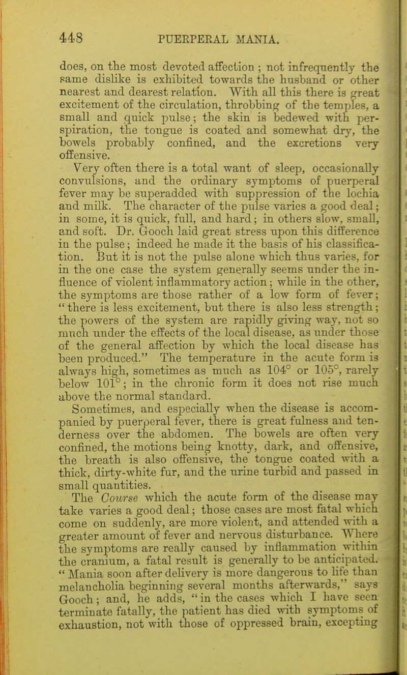 does, on the most devoted affection ; not infrequently the same dislike is exhibited towards the husband or other nearest and dearest relation. With all this there is great excitement of the circulation, throbbing of the temples, a Btnall and quick pulse; the skin is bedewed with per- spiration, the tongue is coated and somewhat dry, the bowels probably confined, and the excretions very offensive. Very often there is a total want of sleep, occasionally convulsions, and the ordinary symptoms of puerperal fever may be superadded with suppression of the lochia and milk. The character of the pulse varies a good deal; in some, it is quick, full, and hard; in others slow, small, and soft. Dr. Gooch laid great stress upon this difference in the pulse; indeed he made it the basis of his classifica- tion. But it is not the pulse alone which thus varies, for in the one case the system generally seems under the in- fluence of violent inflammatory action; while in the other, the symptoms are those rather of a low form of fever;  there is less excitement, but there is also less strength; the powers of the system are rapidly giving way, not so I much under the effects of the local disease, as under those of the general affection by which the local disease has been produced. The temperature in the acute form is j i always high, sometimes as much as 104° or 105°, rarely below 101°; in the chronic form it does not rise much above the normal standard. Sometimes, and especially when the disease is accom- panied by puerperal fever, there is great fulness and ten- derness over the abdomen. The bowels are often very confined, the motions being knotty, dark, and offensive, the breath is also offensive, the tongue coated with a thick, dirty-white fur, and the urine turbid and passed in small quantities. The Course which the acute form of the disease may take varies a good deal; those cases are most fatal which come on suddenly, are more violent, and attended with a greater amount of fever and nervous disturbance. Where the symptoms are really caused by inflammation within the cranium, a fatal result is generally to be anticipated.  Mania soon after delivery is more dangerous to life than melancholia beginning several months afterwards, says Gooch; and, he adds,  in the cases which I have seen terminate fatally, the patient has died with symptoms of exhaustion, not with those of oppressed brain, excepting