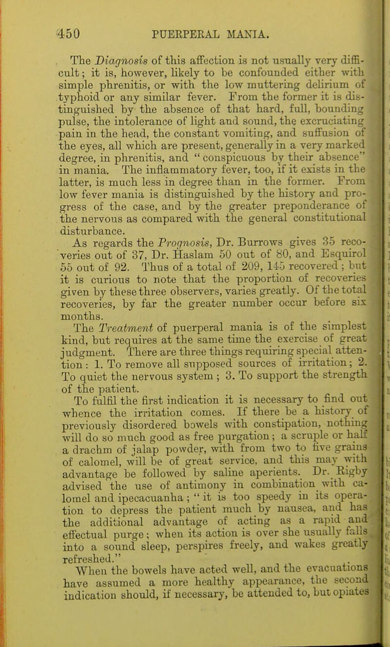 The Diagnosis of this affection is not usnally very diffi- cult ; it is, however, likely to be confounded either with simple phrenitis, or with the low muttering delirium of i typhoid or any similar fever. From the former it is dis- 1 tinguished by the absence of that hard, full, bounding pulse, the intolerance of light and sound, the excruciating pain in the head, the constant vomiting, and suffusion of the eyes, all which are present, generally in a very marked \ degree, in phrenitis, and  conspicuous by their absence i in mania. The inflammatory fever, too, if it exists in the j latter, is much less in degree than in the former. From 1 low fever mania is distinguished by the history and pro- J gress of the case, and by the greater preponderance of j the nervous as compared with the general constitutional J disturbance. As regards the Prognosis, Dr. Burrows gives 35 reco- | veries out of 37, Dr. Haslam 50 out of 80, and Esquirol ] 55 out of 92. Thus of a total of 209, 145 recovered ; but j it is curious to note that the proportion of recoveries 1 given by these three observers, varies greatly. Of the total I recoveries, by far the greater number occur before six ] months. The Treatment of puerperal mania is of the simplest J kind, but requires at the same time the exercise of great I . judgment. There are three things requiring special atten- |t tion: 1. To remove all supposed sources of irritation; 2. J ^ To quiet the nervous system ; 3. To support the strength |:t of the patient. To fulfil the first indication it is necessary to find out I whence the irritation comes. If there be a history of I t previously disordered bowels with constipation, nothing -J & will do so much good as free purgation; a scruple or half 1 a drachm of jalap powder, with from two to five grains of calomel, will be of great service, and this may with 1 \; advantage be followed by saline aperients. Dr. Kigby j ;. advised the use of antimony in combination with ca- 1 lomel and ipecacuanha;  it is too speedy in its opera- tion to depress the patient much by nausea, and has 1, the additional advantage of acting as a rapid and'«j. effectual purge; when its action is over she usually fobs lt; into a sound sleep, perspires freely, and wakes greatly |s refreshed. K When the bowels have acted well, and the evacuations have assumed a more healthy appearance, the second 1^. indication should, if necessary, be attended to, but opiates I