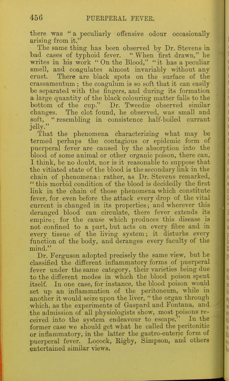 there was  a peculiarly offensive odour occasionally arising from it. The same thing has been observed by Dr. Stevens in bad cases of typhoid fever.  When first drawn, he writes in his work  On the Blood,  it has a peculiar smell, and coagulates almost invariably without any crust. There are black spots on the surface of the crassamentum ; the coagulum is so soft that it can easily be separated with the fingers, and during its formation a large quantity of the black colouring matter falls to the bottom of the cup. Dr. Tweedie observed similar changes. The clot found, he observed, was small and soft,  resembbug in consistence half-boiled currant That the phenomena characterizing what may be termed perhaps the contagious or epidemic form of puerperal fever are caused by the absorption into the blood of some animal or other organic poison, there can, I think, be no doubt, nor is it reasonable to suppose that the vitiated state of the blood is the secondary link in the chain of phenomena: rather, as Dr. Stevens remarked,  this morbid condition of the blood is decidedly the first link in the chain of those phenomena which constitute fever, for even before the attack every drop of the vital current is changed in its properties; aud wherever this deranged blood can circulate, there fever extends its empire; for the cause which produces this disease is not confined to a part, but acts on every fibre and in every tissue of the living system; it disturbs every function of the body, and deranges every faculty of the mind. Dr. Ferguson adopted precisely the same view, but he classified the different inflammatory forms of puerperal fever under the same category, their varieties being due to the different modes in which the blood poison spent itself. In one case, for instance, the blood poison would set up an inflammation of the peritoneum, while in another it would seize upon the liver,  the organ through which, as the experiments of Gaspard and Fontana, and the admission of all physiologists show, most poisons re- ceived into the system endeavour to escape. In the former case we should get what he called the peritonitic or inflammatory, in the latter the gastro-enteric form of puerperal fever. Locock, Rigby, Simpson, and others entertained similar views.