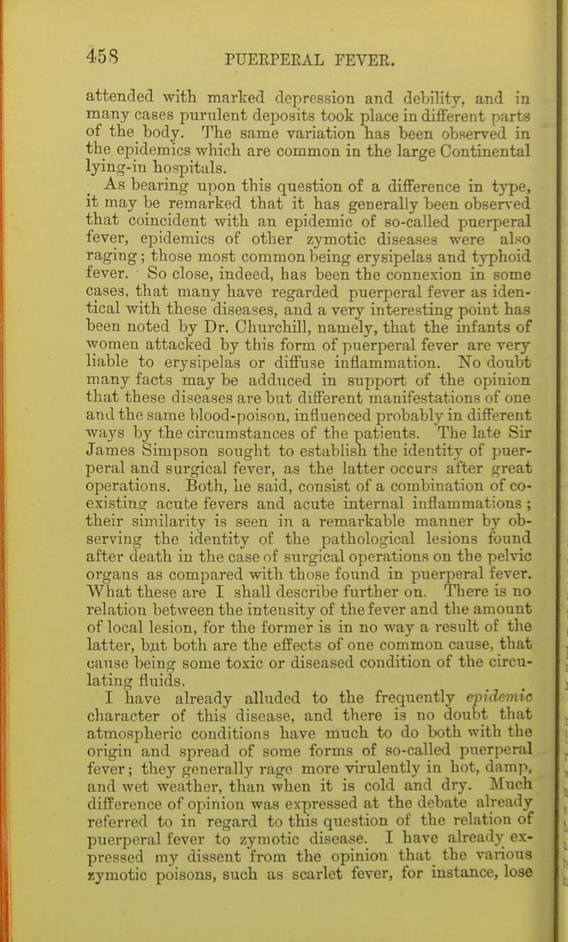 attended with marked depression and debility, and in many cases purulent deposits took place in different parts of the body. The same variation has been observed in the epidemics which are common in the large Continental lying-in hospitals. As bearing npon this question of a difference in type, it may be remarked that it has generally been observed that coincident with an epidemic of so-called puerperal fever, epidemics of other zymotic diseases were also raging; those most common being erysipelas and typhoid fever. So close, indeed, has been the connexion in some cases, that many have regarded puerperal fever as iden- tical with these diseases, and a very interesting point has been noted by Dr. Churchill, namely, that the infants of women attacked by this form of puerperal fever are very liable to erysipelas or diffuse inflammation. No doubt many facts may be adduced in support of the opinion that these diseases are but different manifestations of one and the same blood-poison, influenced probably in different ways by the circumstances of the patients. The late Sir James Simpson sought to establish the identity of puer- peral and surgical fever, as the latter occurs after great operations. Both, he said, consist of a combination of co- existing acute fevers and acute internal inflammations; their similarity is seen in a remarkable manner by ob- serving the identity of the pathological lesions found after death in the case of surgical operations on the pelvic organs as compared with those found in puerperal fever. What these are I shall describe further on. There is no relation between the intensity of the fever and the amount of local lesion, for the former is in no way a result of the latter, but both are the effects of one common cause, that cause being some toxic or diseased condition of the circu- lating fluids. I have already alluded to the frequently epidemic character of this disease, and there is no doubt that atmospheric conditions have much to do both with the origin and spread of some forms of so-called puerperal fever; they generally rage more viruleutly in hot, damp, and wet weather, than when it is cold and dry. Much difference of opinion was expressed at the debate already referred to in regard to this question of the relation of puerperal fever to zymotic disease. I have already ex- pressed my dissent from the opinion that the various zymotic poisons, such as scarlet fever, for instance, lose