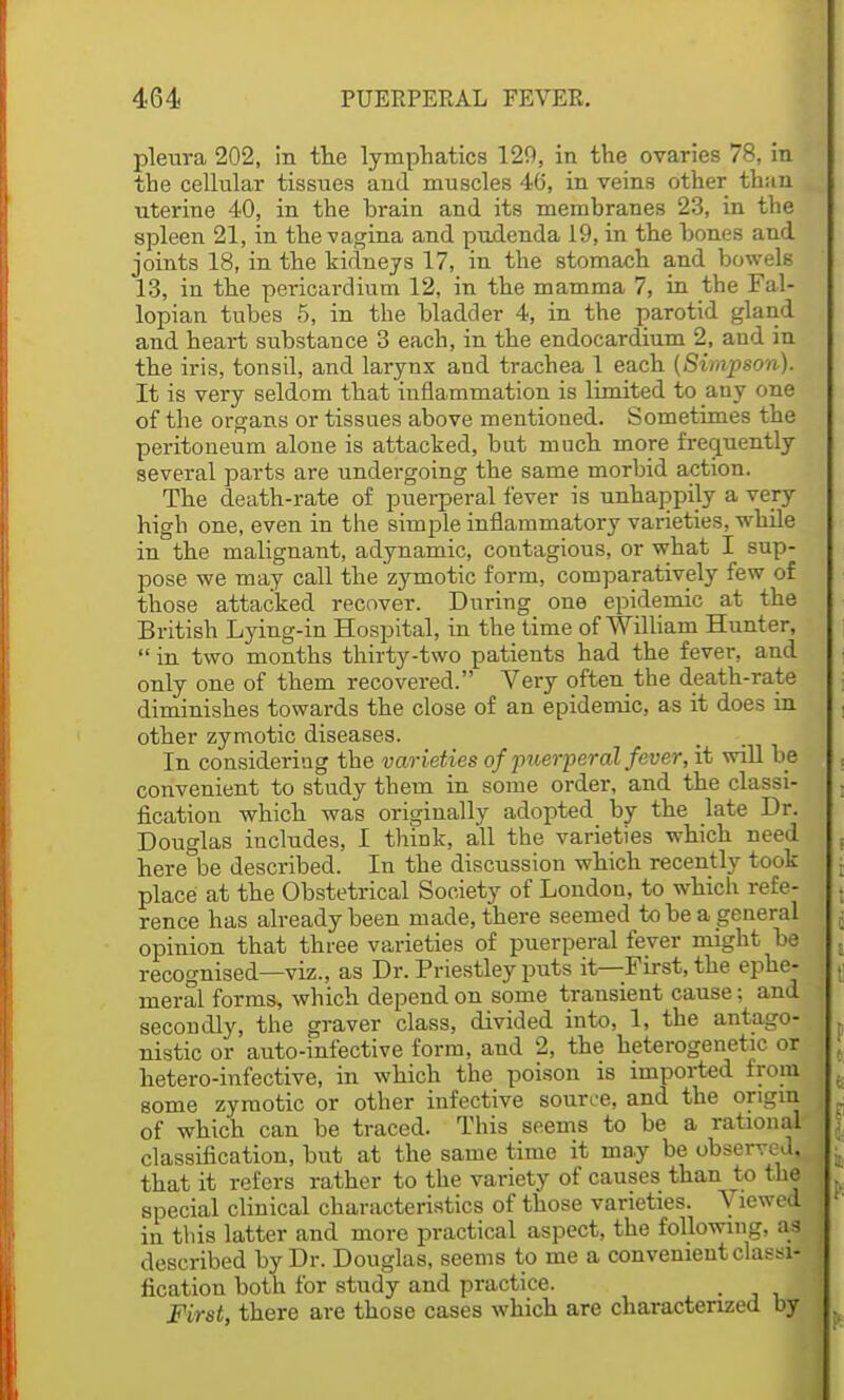 pleura 202, in the lymphatics 129, in the ovaries 78, in the cellular tissues aud muscles 46, in veins other than uterine 40, in the brain and its memhranes 23, in the spleen 21, in the vagina and pudenda 19, in the bones and joints 18, in the kidneys 17, in the stomach and bowels 13, in the pericardium 12, in the mamma 7, in the Fal- lopian tubes 5, in the bladder 4, in the parotid gland and heart substance 3 each, in the endocardium 2, aud in the iris, tonsil, and larynx and trachea 1 each (Simpson). It is very seldom that iuflammation is limited to any one of the organs or tissues above mentioned. Sometimes the peritoneum alone is attacked, but much more frequently several parts are undergoing the same morbid action. The death-rate of puerperal fever is unhappily a very- high one, even in the simple inflammatory varieties, while in the malignant, adynamic, coutagious, or what I sup- pose we may call the zymotic form, comparatively few of those attacked recover. During one epidemic at the British Lying-in Hospital, in the time of William Hunter,  in two months thirty-two patients had the fever, and only one of them recovered. Very often the death-rate diminishes towards the close of an epidemic, as it does in other zymotic diseases. In considering the varieties of puerperal fever, it will be convenient to study them in some order, and the classi- fication which was originally adopted by the late Dr. Douglas includes, I think, all the varieties which need here be described. In the discussion which recently took place at the Obstetrical Society of Londou, to which refe- rence has already been made, there seemed to be a general opinion that three varieties of puerperal fever might be recognised—viz., as Dr. Priestley puts it—First, the ephe- meral forms, which depend on some trausieut cause; and secondly, the graver class, divided into, 1, the antago- nistic or auto-infective form, and 2, the heterogenetic or hetero-infective, in which the poison is imported from some zymotic or other infective source, and the origin of which can be traced. This seems to be a rational classification, but at the same time it may be observed, that it refers rather to the variety of causes than to the special clinical characteristics of those varieties. Viewed in this latter and more practical aspect, the following, as described by Dr. Douglas, seems to me a convenient classi- fication both for study and practice. First, there are those cases which are characterized by