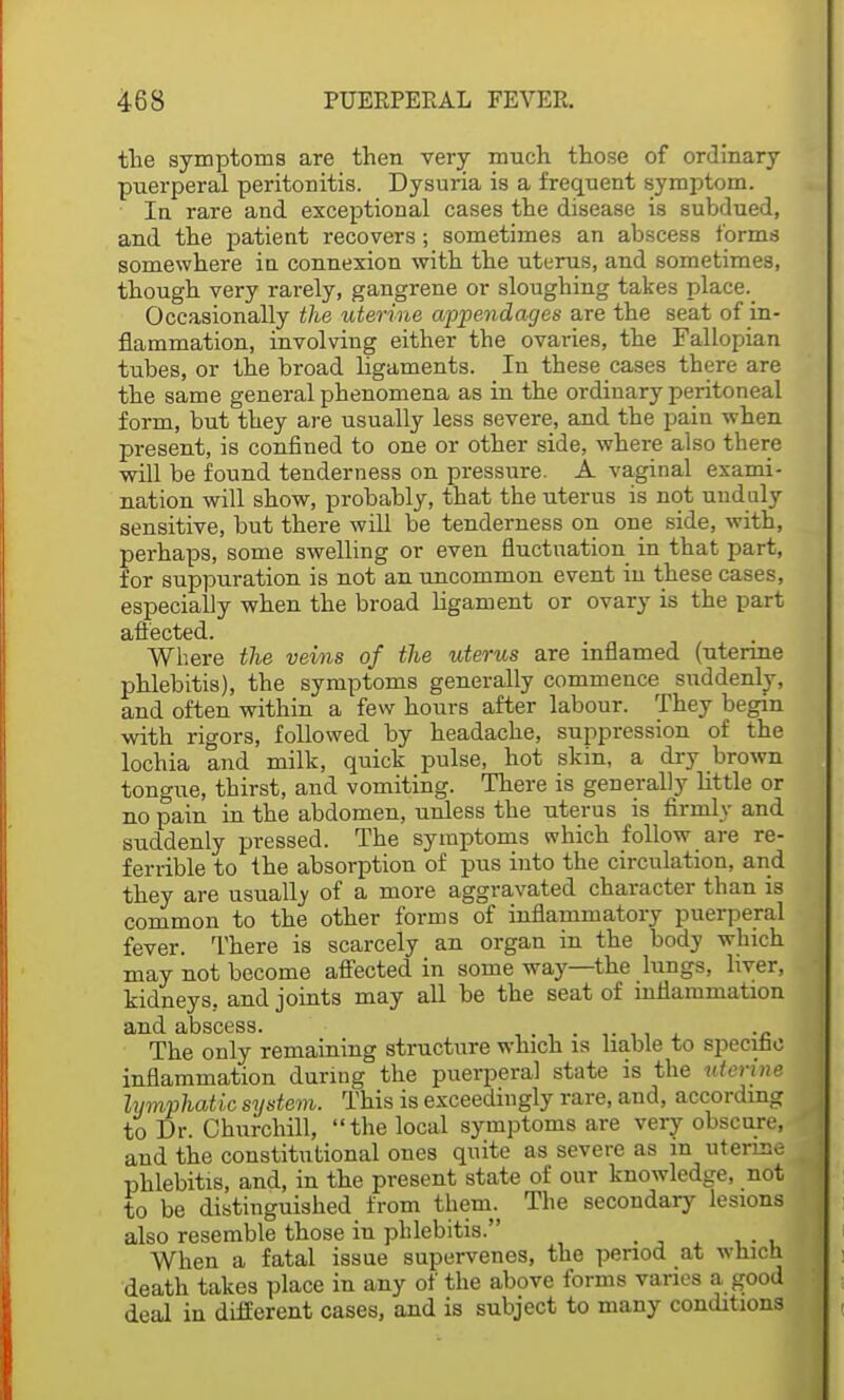 the symptoms are then very much those of ordinary puerperal peritonitis. Dysuria is a frequent symptom. In rare and exceptional cases the disease is subdued, and the patient recovers; sometimes an abscess forms somewhere in connexion with the uturus, and sometimes, though very rarely, gangrene or sloughing takes place. Occasionally the uterine appendages are the seat of in- flammation, involving either the ovaries, the Fallopian tubes, or the broad ligaments. In these cases there are the same general phenomena as in the ordinary peritoneal form, but they are usually less severe, and the pain when present, is confined to one or other side, where also there will be found tenderness on pressure. A. vaginal exami- nation will show, probably, that the uterus is not unduly sensitive, but there will be tenderness on one side, with, perhaps, some swelling or even fluctuation in that part, for suppuration is not an uncommon event in these cases, especially when the broad ligament or ovary is the part affected. Where the veins of the uterus are inflamed (uterine phlebitis), the symptoms generally commence suddenly, and often within a few hours after labour. They begin with rigors, followed by headache, suppression of the lochia and milk, quick pulse, hot skin, a dry brown tongue, thirst, and vomiting. There is generally little or no pain in the abdomen, unless the uterus is firmly and suddenly pressed. The symptoms which follow are re- ferable to the absorption of pus into the circulation, and they are usually of a more aggravated character than is common to the other forms of inflammatory puerperal fever. There is scarcely an organ in the body which may not become affected in some way—the lungs, hver, kidneys, and joints may all be the seat of inflammation iiinl ctbsct^ss The only remaining structure which is liable to specific inflammation during the puerperal state is the uterine lymphatic system. This is exceedingly rare, and, according to Dr. Churchill, the local symptoms are very obscure, and the constitutional ones quite as severe as m uterine phlebitis, and, in the present state of our knowledge, not to be distinguished from them. The secondary lesions also resemble those in phlebitis. When a fatal issue supervenes, the period at which death takes place in any of the above forms varies a good deal in different cases, and is subject to many conditions