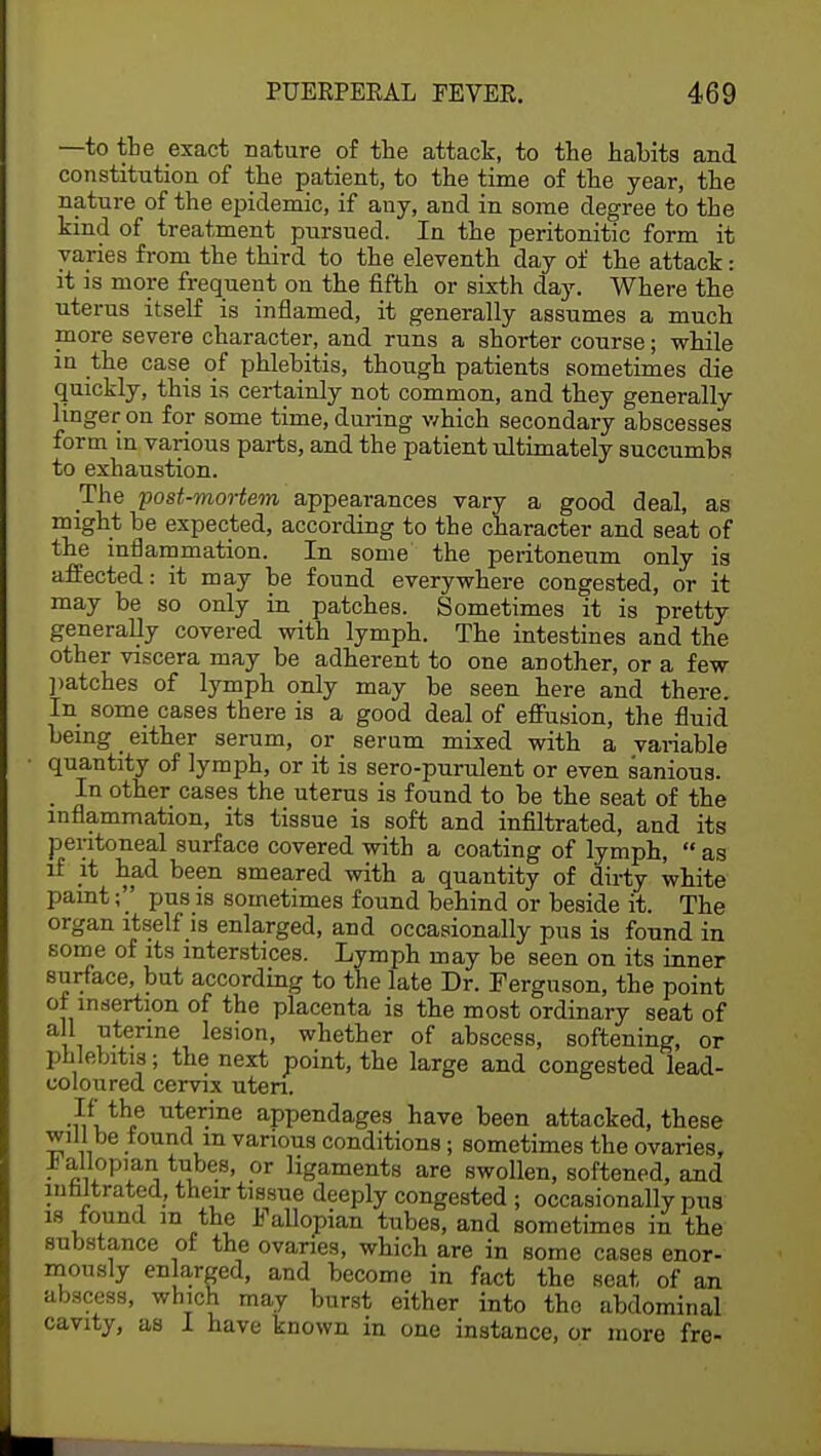 —to tbe exact nature of the attack, to the habits and constitution of the patient, to the time of the year, the nature of the epidemic, if any, and in some degree to the kind of treatment pursued. In the peritonitic form it varies from the third to the eleventh day of the attack: it is more frequent on the fifth or sixth day. Where the uterus itself is inflamed, it generally assumes a much more severe character, and runs a shorter course; while in the case of phlebitis, though patients sometimes die quickly, this is certainly not common, and they generally linger on for some time, during which secondary abscesses form in various parts, and the patient ultimately succumbs to exhaustion. The post-mortem appearances vary a good deal, as might be expected, according to tbe character and seat of the inflammation. In some the peritoneum only is affected: it may be found everywhere congested, or it may be so only in patches. Sometimes it is pretty generally covered with lymph. The intestines and the other viscera may be adherent to one another, or a few patches of lymph only may be seen here and there. In some cases there is a good deal of effusion, the fluid being either serum, or serum mixed with a variable quantity of lymph, or it is sero-purulent or even sanious. _ In other cases the uterus is found to be the seat of the inflammation, its tissue is soft and infiltrated, and its peritoneal surface covered with a coating of lymph,  as if it had been smeared with a quantity of dirty white paint; pus is sometimes found behind or beside it. The organ itself is enlarged, and occasionally pus is found in some of its interstices. Lymph may be seen on its inner surface, but according to the late Dr. Ferguson, the point of insertion of the placenta is the most ordinary seat of all uterine lesion, whether of abscess, softening, or phlebitis; the next point, the large and congested lead- coloured cervix uteri. If the uterine appendages have been attacked, these will be found m various conditions j sometimes the ovaries, ii allopian tubes, or ligaments are swollen, softened, and infiltrated, their tissue deeply congested ; occasionally pus is found in the fallopian tubes, and sometimes in the substance of the ovaries, which are in some cases enor- mously enlarged, and become in fact the seat of an abscess, which may burst either into the abdominal cavity, as I have known in one instance, or more fre-