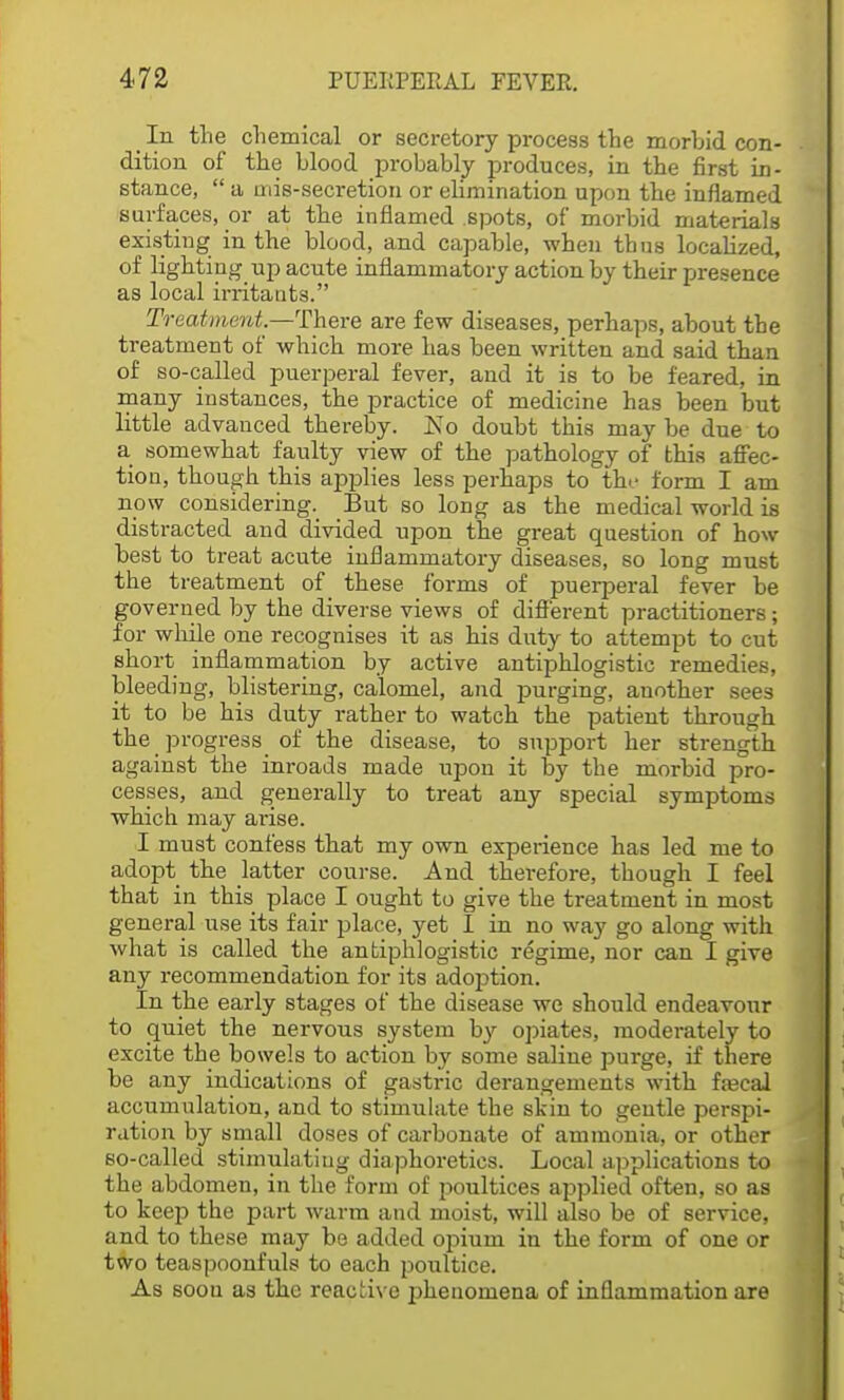 In the chemical or secretory process the morbid con- dition of the blood probably produces, in the first in- stance,  a niis-secretion or elimination upon the inflamed surfaces, or at the inflamed spots, of morbid materials existing in the blood, and capable, when thus localized, of lighting up acute inflammatory action by their presence as local irritants. Treatment.—There are few diseases, perhaps, about the treatment of which more has been written and said than of so-called puerperal fever, and it is to be feared, in many instances, the practice of medicine has been but little advanced thereby, ivo doubt this may be due to a somewhat faulty view of the pathology of this affec- tion, though this applies less perhaps to the form I am now considering. But so long as the medical world is distracted and divided upon the great question of how best to treat acute inflammatory diseases, so long must the treatment of these forms of puerperal fever be governed by the diverse views of different practitioners; for while one recognises it as his duty to attempt to cut short inflammation by active antiphlogistic remedies, bleeding, blistering, calomel, and purging, another sees it to be his duty rather to watch the patient through the progress of the disease, to support her strength against the inroads made upon it by the morbid pro- cesses, and generally to treat any special symptoms which may arise. I must confess that my own experience has led me to adopt the latter course. And therefore, though I feel that in this place I ought to give the treatment in most general use its fair place, yet I in no way go along with what is called the antiphlogistic regime, nor can I give any recommendation for its adoption. In the early stages of the disease we should endeavour to quiet the nervous system by opiates, moderately to excite the bowels to action by some saline purge, if there be any indications of gastric derangements with fa?cal accumulation, and to stimulate the skin to gentle perspi- ration by small doses of carbonate of ammonia, or other so-called stimulating diaphoretics. Local applications to the abdomen, in the form of poultices applied often, so as to keep the part warm and moist, will also be of service, and to these may be added opium in the form of one or two teaspoonfuls to each poultice. As soou as the reactive phenomena of inflammation are