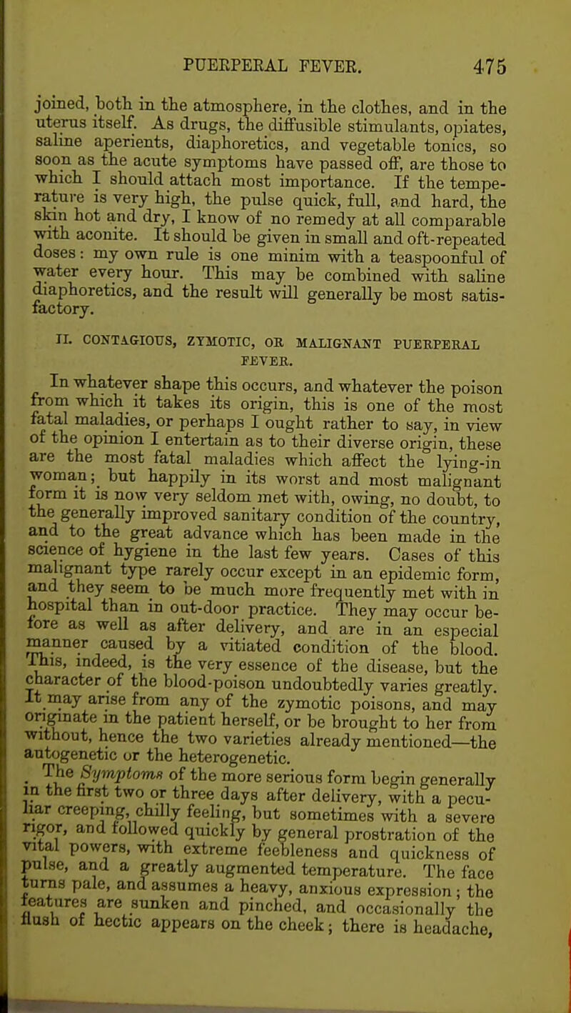 joined, both in the atmosphere, in the clothes, and in the uterus itself. As drugs, the diffusible stimulants, opiates, saline aperients, diaphoretics, and vegetable tonics, so soon as tbe acute symptoms have passed off, are those to which I should attach most importance. If the tempe- rature is very high, the pulse quick, full, and hard, the skin hot and dry, I know of no remedy at all comparable with aconite. It should be given in small and oft-repeated doses: my own rule is one minim with a teaspoonful of water every hour. This may be combined with saline diaphoretics, and the result will generally be most satis- factory. II. CONTAGIOUS, ZYMOTIC, OB, MALIGNANT PUERPERAL FEVER. In whatever shape this occurs, and whatever the poison from which it takes its origin, this is one of the most fatal maladies, or perhaps I ought rather to say, in view of the opinion I entertain as to their diverse origin, these are the most fatal maladies which affect the lying-in woman; but happily in its worst and most malignant form it is now very seldom met with, owing, no doubt, to the generally improved sanitary condition of the country, and to the great advance which has been made in the science of hygiene in the last few years. Cases of this malignant type rarely occur except in an epidemic form, and they seem to be much more frequently met with in hospital than in out-door practice. They may occur be- fore as well as after delivery, and are' in an especial manner caused bv a vitiated condition of the blood. Ihis, indeed, is the very essence of the disease, but the character of the blood-poison undoubtedly varies greatly. It may arise from any of the zymotic poisons, and may originate m the patient herself, or be brought to her from without, hence the two varieties already mentioned—the autogenetic or the heterogenetic. • ^he %mp<om« of the more serious form begin generally in the farst two or three days after delivery, with a pecu- liar creeping chilly feeling, but sometimes with a severe rigor, and followed quickly by general prostration of the vital powers, with extreme feebleness and quickness of Pulse, and a greatly augmented temperature. The face turns pale, and assumes a heavy, anxious expression: the features are sunken and pinched, and occasionally the flush of hectic appears on the cheek; there is headache,