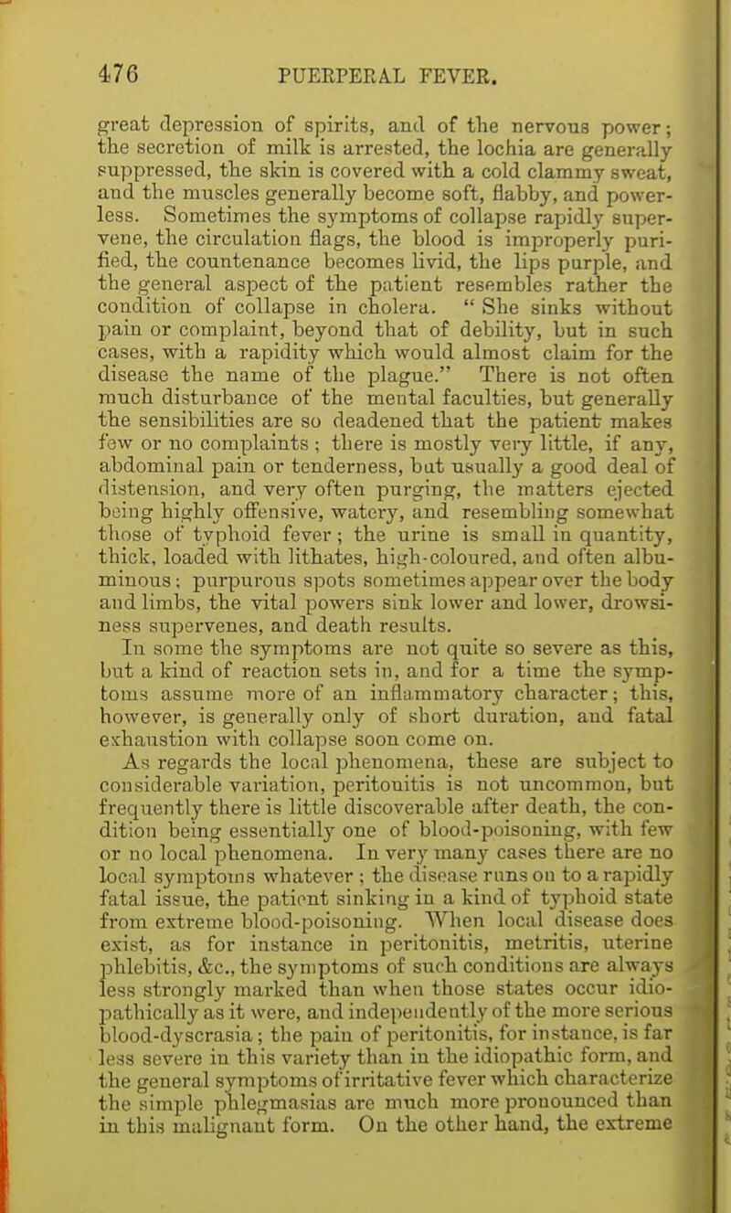 great depression of spirits, and of the nervous power; the secretion of milk is arrested, the lochia are generally- suppressed, the skin is covered with a cold clammy sweat, and the muscles generally become soft, flabby, and power- less. Sometimes the symptoms of collapse rapidly super- vene, the circulation flags, the blood is improperly puri- fied, the countenance becomes livid, the lips purple, and the general aspect of the patient resembles rather the condition of collapse in cholera.  She sinks without pain or complaint, beyond that of debility, but in such cases, with a rapidity which would almost claim for the disease the name of the plague. There is not often much disturbance of the mental faculties, but generally the sensibilities are so deadened that the patient makes few or no complaints ; there is mostly very little, if any, abdominal pain or tenderness, but usually a good deal of distension, and very often purging, the matters ejected being highly offensive, watery, and resembling somewhat those of typhoid fever; the urine is small in quantity, thick, loaded with Kthates, high-coloured, and often albu- minous ; purpurous spots sometimes appear over the body and limbs, the vital powers sink lower and lower, drowsi- ness supervenes, and death results. In some the symptoms are not quite so severe as this, but a kind of reaction sets in, and for a time the symp- toms assume more of an inflammatory character; this, however, is generally only of short duration, and fatal exhaustion with collapse soon come on. As regards the local phenomena, these are subject to considerable variation, peritouitis is not uncommon, but frequently there is little discoverable after death, the con- dition being essentially one of blood-poisoning, with few or no local phenomena. In very many cases there are no local symptoms whatever ; the disease runs on to a rapidly fatal issue, the patient sinking in a kind of typhoid state from extreme blood-poisoning. When local disease does exist, as for instance in peritonitis, metritis, uterine phlebitis, &c, the symptoms of such conditions are always less strongly marked than when those states occur idio- pathically as it were, and independently of the more serious blood-dyscrasia; the pain of peritonitis, for instance, is far less severe in this variety than iu the idiopathic form, and the general symptoms of irritative fever which characterize the simple phlegmasias are much more pronounced than in this malignant form. Ou the other hand, the extreme