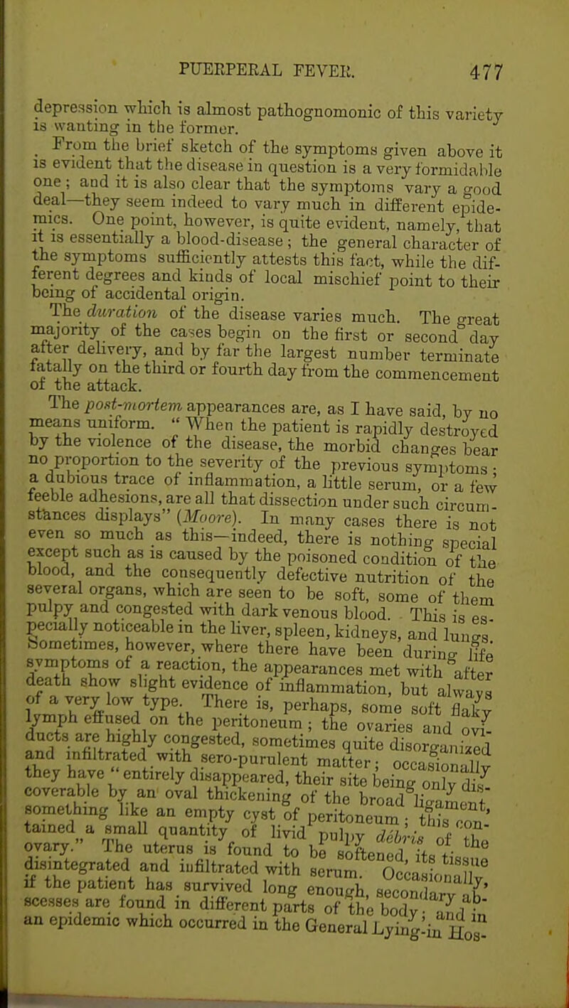 depression which is almost pathognomonic of this variety is wanting in the former. _ From the brief sketch of the symptoms given above it is evident that the disease in question is a very formidable one ; and it is also clear that the symptoms vary a o-00d deal—they seem indeed to vary much in different epide- mics. One point, however, is quite evident, namely, that it is essentially a blood-disease; the general character of the symptoms sufficiently attests this fact, while the dif- ferent degrees and kinds of local mischief point to their being of accidental origin. The duration of the disease varies much. The great majority of the cases begin on the first or second day alter delivery, and by far the largest number terminate fatally on the third or fourth day from the commencement oi the attack. The post-mortem appearances are, as I have said, by no means uniform. » When the patient is rapidly destroyed by the violence of the disease, the morbid changes bear no proportion to the severity of the previous symptoms ■ a dubious trace of inflammation, a little serum, or a few teeble adhesions, are all that dissection under such circum- stances displays (Moore). In many cases there is not even so much as this-indeed, there is nothing special except such as is caused by the poisoned condition of the blood and the consequently defective nutrition of the several organs, which are seen to be soft, some of them pulpy and congested with dark venous blood. This is es pecially noticeable in the liver, spleen, kidneys, and lungs bometimes, however, where there have been during life symptoms of a reaction, the appearances met with after death show slight evidence of inflammation, but always of a very low type There is, perhaps, some soft flaky lymph effused on the peritoneum; the ovaries and ovl nti fil* ? i7 C-°°Sested< Bometime. quite disorgam/ed and infiltrated with sero-purnlent matter; occasionally they have entirely disappeared, their site being oTfls coverable by an oval thickening of the broad^am^t' something hke an empty cyst of peritoneum ; X ron ™?„a °™U quantity of livid' pulpy deb -is of the ovary. The uterus is found to be softened i+D +• disintegrated and infiltrated with serum &^0^T if the patient has survived long enough secondI' scesses are found in different pa^oiXhS^dt an epidemic which occurred in the General Lying!in h0 *