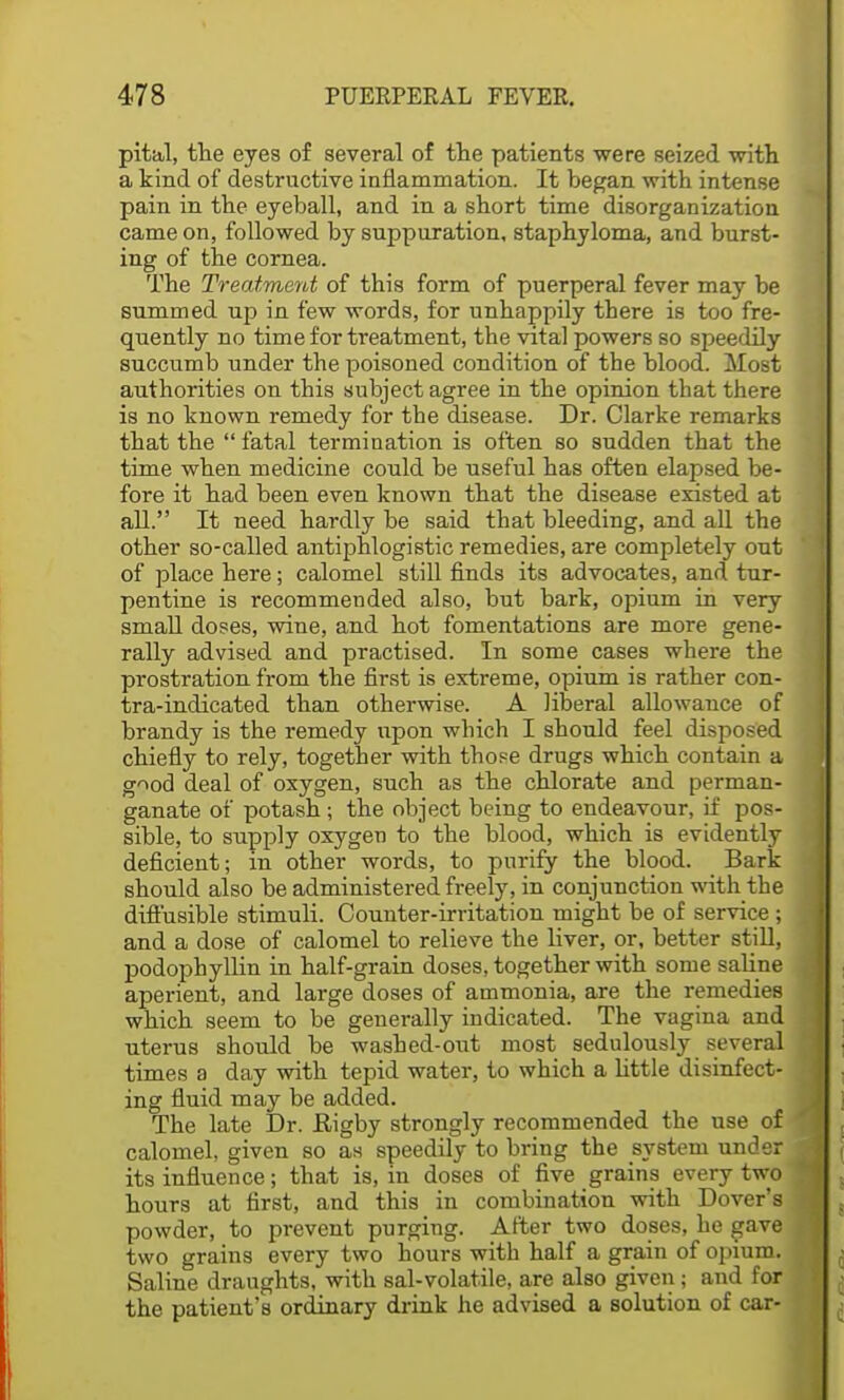 pit&l, the eyes of several of the patients were seized with a kind of destructive inflammation. It began with intense pain in the eyeball, and in a short time disorganization came on, followed by suppuration, staphyloma, and burst- ing of the cornea. The Treatment of this form of puerperal fever may be summed up in few words, for unhappily there is too fre- quently no time for treatment, the vital powers so speedily succumb under the poisoned condition of the blood. Most authorities on this subject agree in the opinion that there is no known remedy for the disease. Dr. Clarke remarks that the  fatal termination is often so sudden that the time when medicine could be useful has often elapsed be- fore it had been even known that the disease existed at all. It need hardly be said that bleeding, and all the other so-called antiphlogistic remedies, are completely out of place here; calomel still finds its advocates, and tur- pentine is recommended also, but bark, opium in very small doses, wine, and hot fomentations are more gene- rally advised and practised. In some cases where the prostration from the first is extreme, opium is rather con- tra-indicated than otherwise. A liberal allowance of brandy is the remedy upon which I should feel disposed chiefly to rely, together with those drugs which contain a good deal of oxygen, such as the chlorate and perman- ganate of potash ; the object being to endeavour, if pos- sible, to supply oxygen to the blood, which is evidently deficient; in other words, to purify the blood. Bark should also be administered freely, in conjunction with the diffusible stimuli. Counter-irritation might be of service ; and a dose of calomel to relieve the liver, or, better still, podophyllin in half-grain doses, together with some saline aperient, and large doses of ammonia, are the remedies which seem to be generally indicated. The vagina and uterus should be washed-out most sedulously several times a day with tepid water, to which a little disinfect- ing fluid may be added. The late Dr. Rigby strongly recommended the use of calomel, given so as speedily to bring the system under its influence; that is, in doses of five grains every two hours at first, and this in combination with Dover's powder, to prevent purging. After two doses, he gave two grains every two hours with half a grain of opium. Saline draughts, with sal-volatile, are also given ; and for the patient's ordinary drink he advised a solution of car-