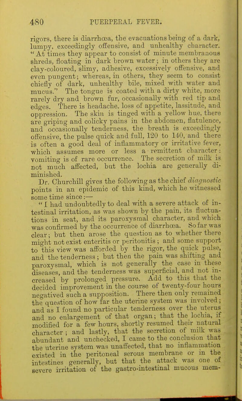 rigors, there is diarrhoea, the evacuations heing of a dark, lumpy, exceedingly offensive, and unhealthy character. At times they appear to consist of minute membranous shreds, floating in dark brown water ; in others they are clay-coloured, slimy, adhesive, excessively offensive, and even pungent; whereas, in others, they seem to consist chiefly of dark, unhealthy bile, mixed with water and mucus. The tongue is coated with a dirty white, more rarely dry and brown fur, occasionally with red tip and edges. There is headache, loss of appetite, lassitude, and oppression. The skin is tinged with a yellow hue, there are griping and colicky pains in the abdomen, flatulence, and occasionally tenderness, the breath is exceedingly offensive, the pulse quick and full, 120 to 140, and there is often a good deal of inflammatory or irritative fever, which assumes more or less a remittent character: vomiting is of rare occurrence. The secretion of milk is not much affected, but the lochia are generally di- minished. Dr. Churchill gives the following as the chief diagnostic points in an epidemic of this kind, which he witnessed some time since:—  I had undoubtedly to deal with a severe attack of in- testinal irritation, as was shown by the pain, its fluctua- tions in seat, and its paroxysmal character, and which was confirmed by the occurrence of diarrhoea. So far was clear; but then arose the question as to whether there might not exist enteritis or peritonitis ; and some support to this view was afforded by the rigor, the quick pulse, and the tenderness ; but then the pain was shifting and paroxysmal, which is not generally the case in these diseases, and the tenderness was superficial, and not in- creased by prolonged pressure. Add to this that the decided improvement in the course of twenty-four hours negatived such a supposition. There then only remained the question of how far the uterine system was involved; and as I found no particular tenderness over the uterus and no enlargement of that organ; that the lochia, if modified for a few hours, shortly resumed their natural character ; and lastly, that the secretion of milk was abundant and unchecked, I came to the conclusion that the uterine system was unaffected, that no inflammation existed in the peritoneal serous membrane or in the intestines generally, but that the attack was one of severe irritation of the gastro-intestinal mucous mem-