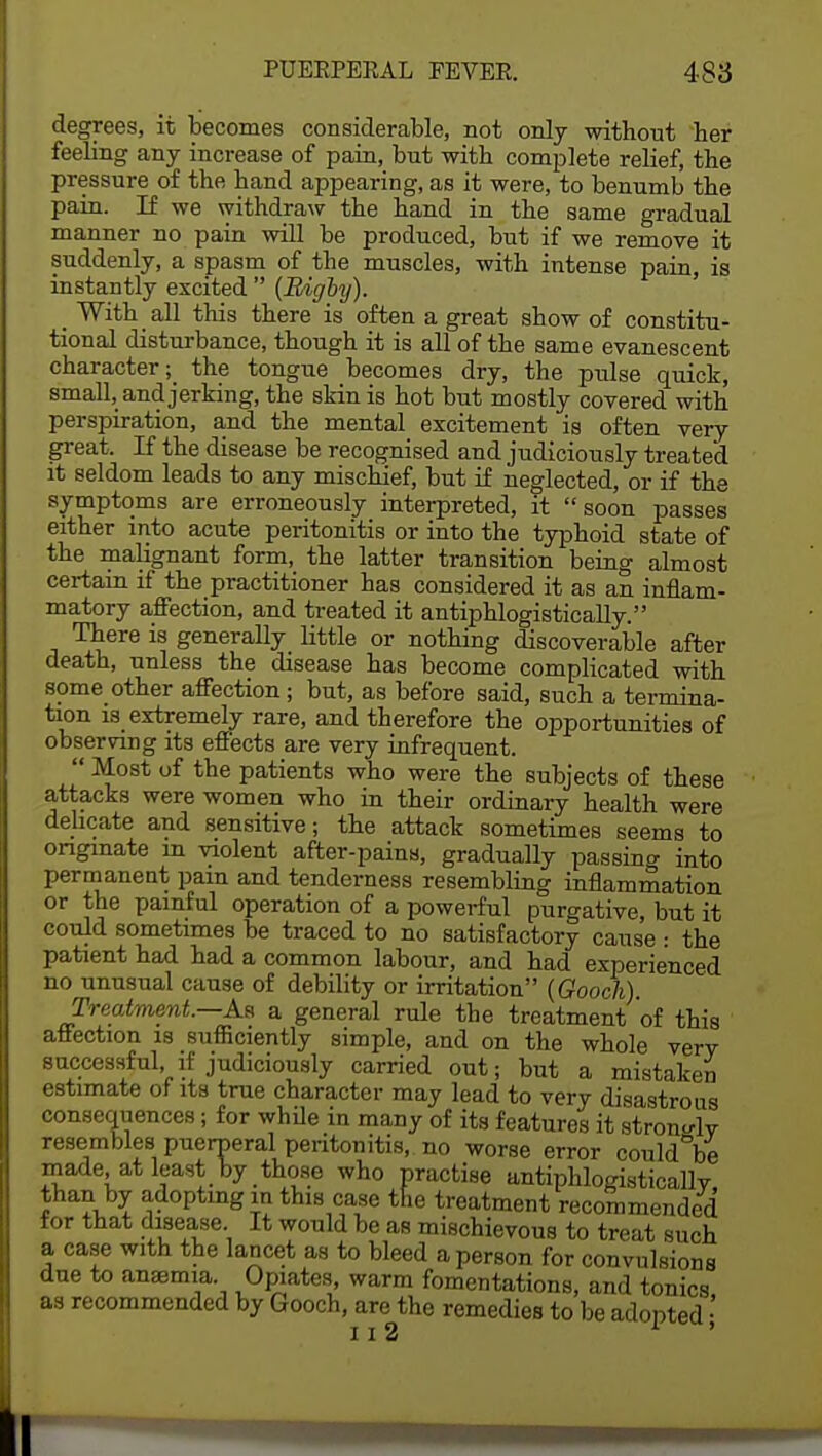 degrees, it becomes considerable, not only without her feeling any increase of pain, but with complete relief, the pressure of the hand appearing, as it were, to benumb the pain. If we withdraw the hand in the same gradual manner no pain will be produced, but if we remove it suddenly, a spasm of the muscles, with intense pain, is instantly excited  {Bigby). _ With all this there is often a great show of constitu- tional disturbance, though it is all of the same evanescent character; the tongue becomes dry, the pulse quick, small, and jerking, the skin is hot but mostly covered with perspiration, and the mental excitement is often very great. If the disease be recognised and judiciously treated it seldom leads to any mischief, but if neglected, or if the symptoms are erroneously interpreted, it soon passes either into acute peritonitis or into the typhoid state of the malignant form, the latter transition being almost certain if the practitioner has considered it as an inflam- matory affection, and treated it antiphlogistically. There is generally little or nothing discoverable after death, unless the disease has become complicated with some other affection; but, as before said, such a termina- tion is extremely rare, and therefore the opportunities of observing its effects are very infrequent.  Most of the patients who were the subjects of these attacks were women who in their ordinary health were delicate and sensitive; the attack sometimes seems to originate m violent after-pains, gradually passing into permanent pain and tenderness resembling inflammation or the painful operation of a powerful purgative, but it could sometimes be traced to no satisfactory cause : the patient had had a common labour, and had experienced no unusual cause of debility or irritation (Gooch). Treatment.—As a general rule the treatment of this affection is sufficiently simple, and on the whole verv successful, if judiciously carried out; but a mistaken estimate of its true character may lead to very disastrous consequences; for while in many of its features it strong resembles puerperal peritonitis, no worse error could°be made, at least by those who practise antiphlogisticallv than by adopting m this case the treatment recommended for that disease. It would be as mischievous to treat such a case with the lancet as to bleed a person for convulsions due to anaemia. Opiates, warm fomentations, and tonics as recommended by Gooch, are the remedies to be adopted • 112 1 '