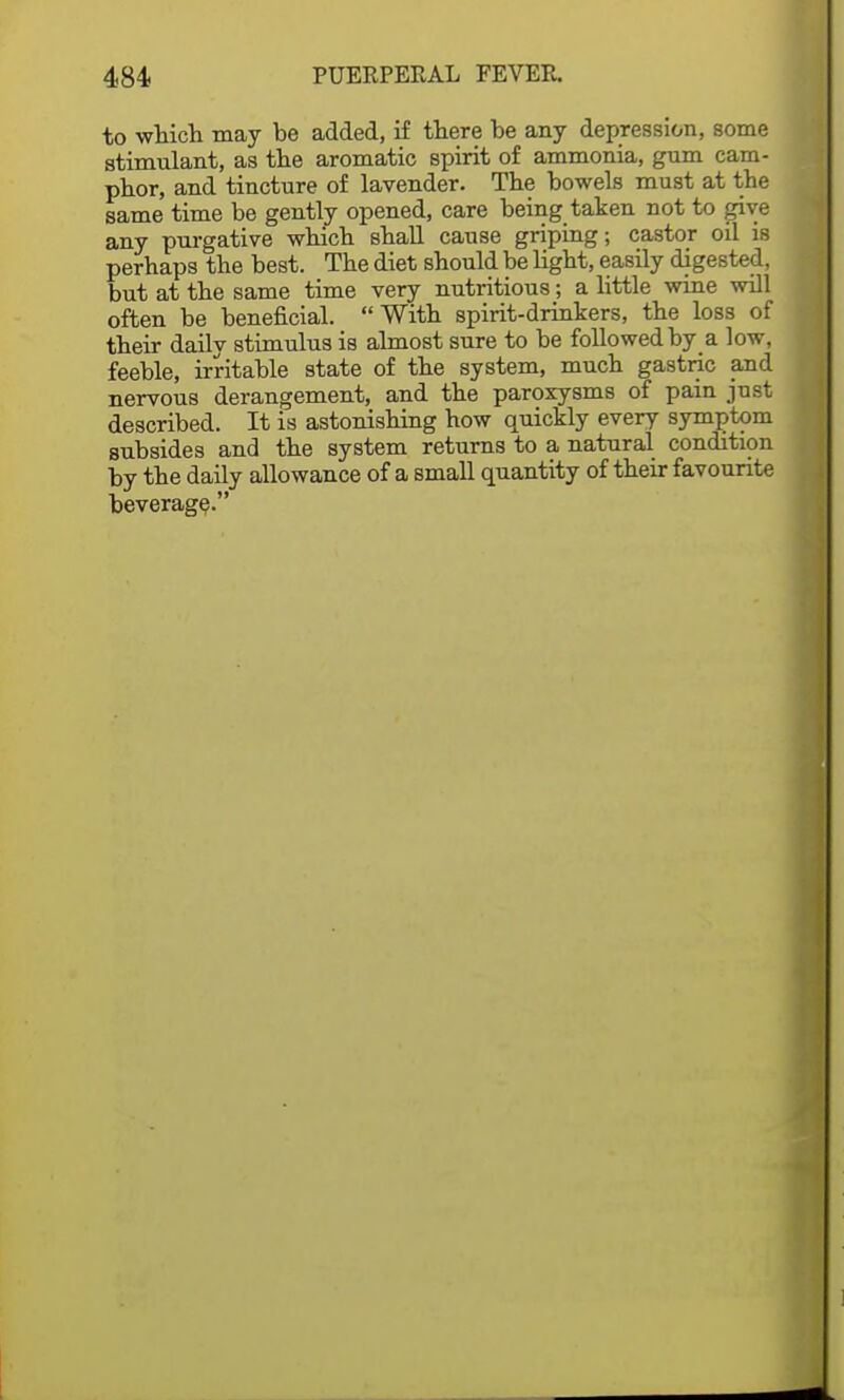 to which may be added, if there be any depression, some stimulant, as the aromatic spirit of ammonia, gum cam- phor, and tincture of lavender. The bowels must at the same time be gently opened, care being taken not to give any purgative which shall cause griping; castor oil is perhaps the best. The diet should be light, easily digested, but at the same time very nutritious; a little wine will often be beneficial. With spirit-drinkers, the loss of their daily stimulus is almost sure to be followed by a low, feeble, irritable state of the system, much gastric and nervous derangement, and the paroxysms of pain just described. It is astonishing how quickly every symptom subsides and the system returns to a natural condition by the daily allowance of a small quantity of their favourite beverage.