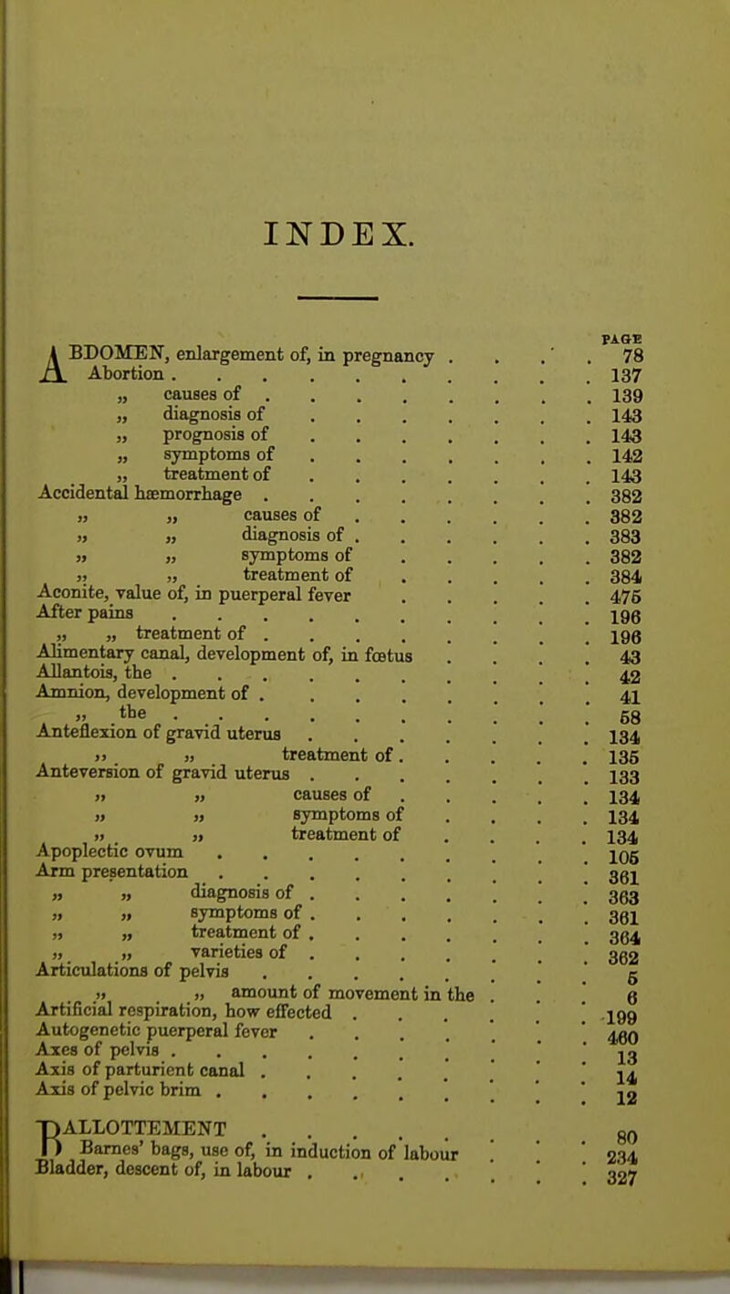 INDEX. PAGE ABDOMEN, enlargement of, in pregnancy . . 78 Abortion 137 „ causes of 139 „ diagnosis of 143 „ prognosis of 143 „ symptoms of 142 „ treatment of 143 Accidental haemorrhage 382 „ „ causes of 382 » „ diagnosis of 383 » „ symptoms of 382 » „ treatment of 384 Aconite, value of, in puerperal fever 476 After pains iqq ,, „ treatment of 198 Alimentary canal, development of, in foatus .... 43 Allantois, the ...... 42 Amnion, development of .... 41 » .tQe . ! ! 68 Anteflexion of gravid uterus .... 134 » . >. treatment of. . . . .' 135 Anteversion of gravid uterus . . . 133 » „ causes of 134 » » symptoms of ... 134 treatment of ... 134 Apoplectic ovum jOg Arm presentation ggj diagnosis of  353 symptoms of 361 ,» ,, treatment of gg^ >, „ varieties of ° ggg Articulations of pelvis g » j, amount of movement in the . . Q Artificial respiration, how effected .... ' 199 Autogenetic puerperal fever .... \ 460 Axes of pelvis 13 Axis of parturient canal ' ' 14 Axis of pelvic brim 12 BALLOTTEMENT 80 Barnes' bags, use of, in induction of labour ', [ ' 234 Bladder, descent of, in labour .... ' 327