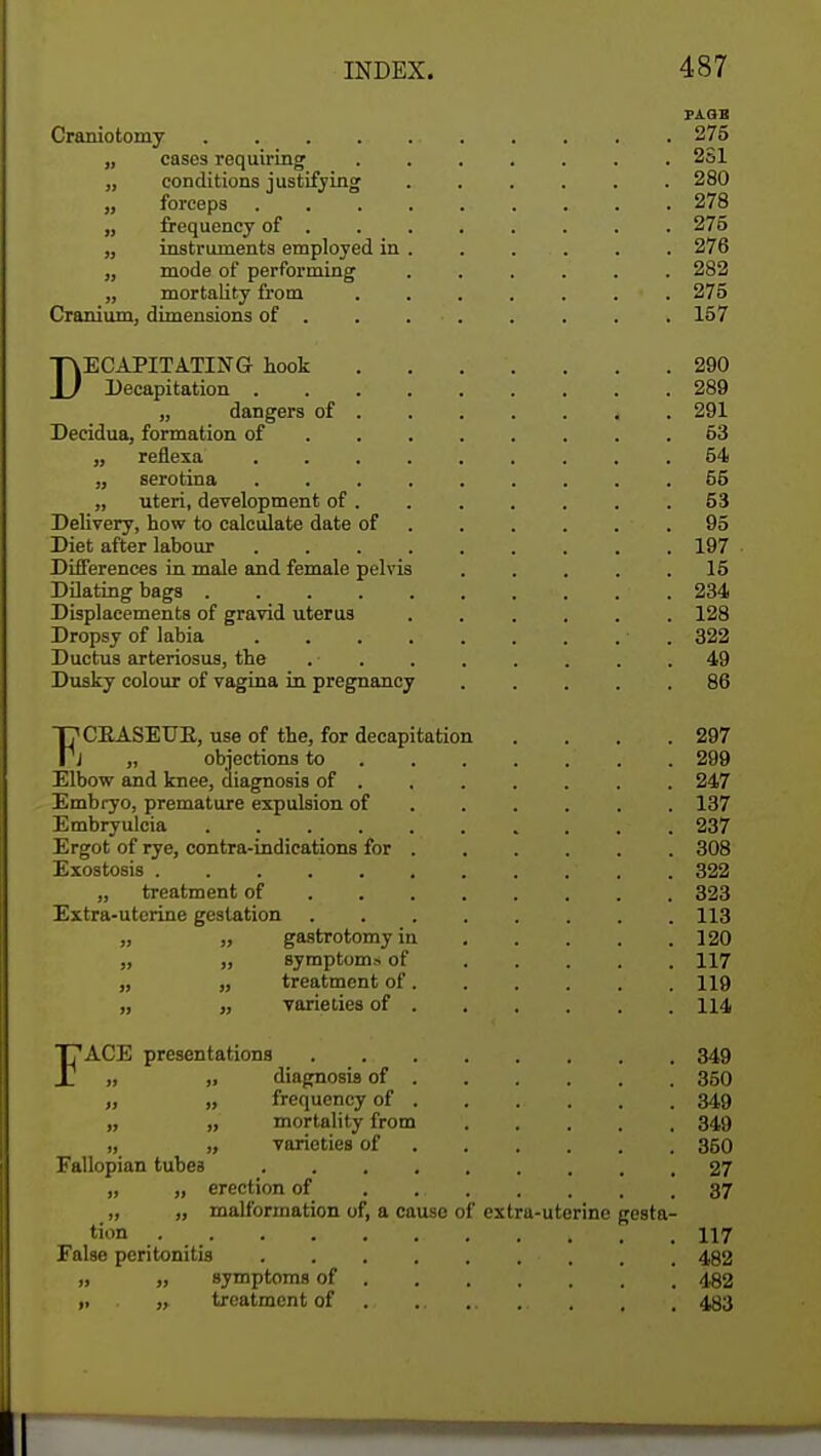 PAGE Craniotomy . 275 „ cases requiring ....... 2S1 „ conditions justifying ...... 280 „ forceps . . . 278 „ frequency of 275 „ instruments employed in . . . . . . 276 „ mode of performing ...... 282 „ mortality from . . . . . . > . 275 Cranium, dimensions of . . 157 DECAPITATING hook 290 Decapitation 289 „ dangers of . 291 Decidua, formation of 53 „ reflexa . . . . . . . . .54 „ serotina 55 „ uteri, development of . . . . . . .53 Delivery, how to calculate date of .95 Diet after labour 197 Differences in male and female pelvis . . . . .15 Dilating bags 234 Displacements of gravid uterus 128 Dropsy of labia ■ 322 Ductus arteriosus, the .49 Dusky colour of vagina in pregnancy ..... 86 T7CEASEUE, use of the, for decapitation . . . .297 Pj „ objections to 299 Elbow and knee, diagnosis of 247 Embryo, premature expulsion of 137 Embryulcia 237 Ergot of rye, contra-indications for 308 Exostosis . . . . ' . . 322 „ treatment of 323 Extra-uterine gestation 113 „ „ gastrotomyin 120 „ „ symptoms of 117 „ „ treatment of 119 „ „ varieties of 114 FACE presentations 349 „ „ diagnosis of 350 „ » frequency of 349 „ „ mortality from 349 „ „ varieties of 350 Fallopian tubes 27 erection of . .. 37 „ „ malformation of, a cause of extra-uterine gesta- tion ... 117 False peritonitis ■ . , . 492 » „ symptoms of \ 482 ,, „ treatment of . , . 433