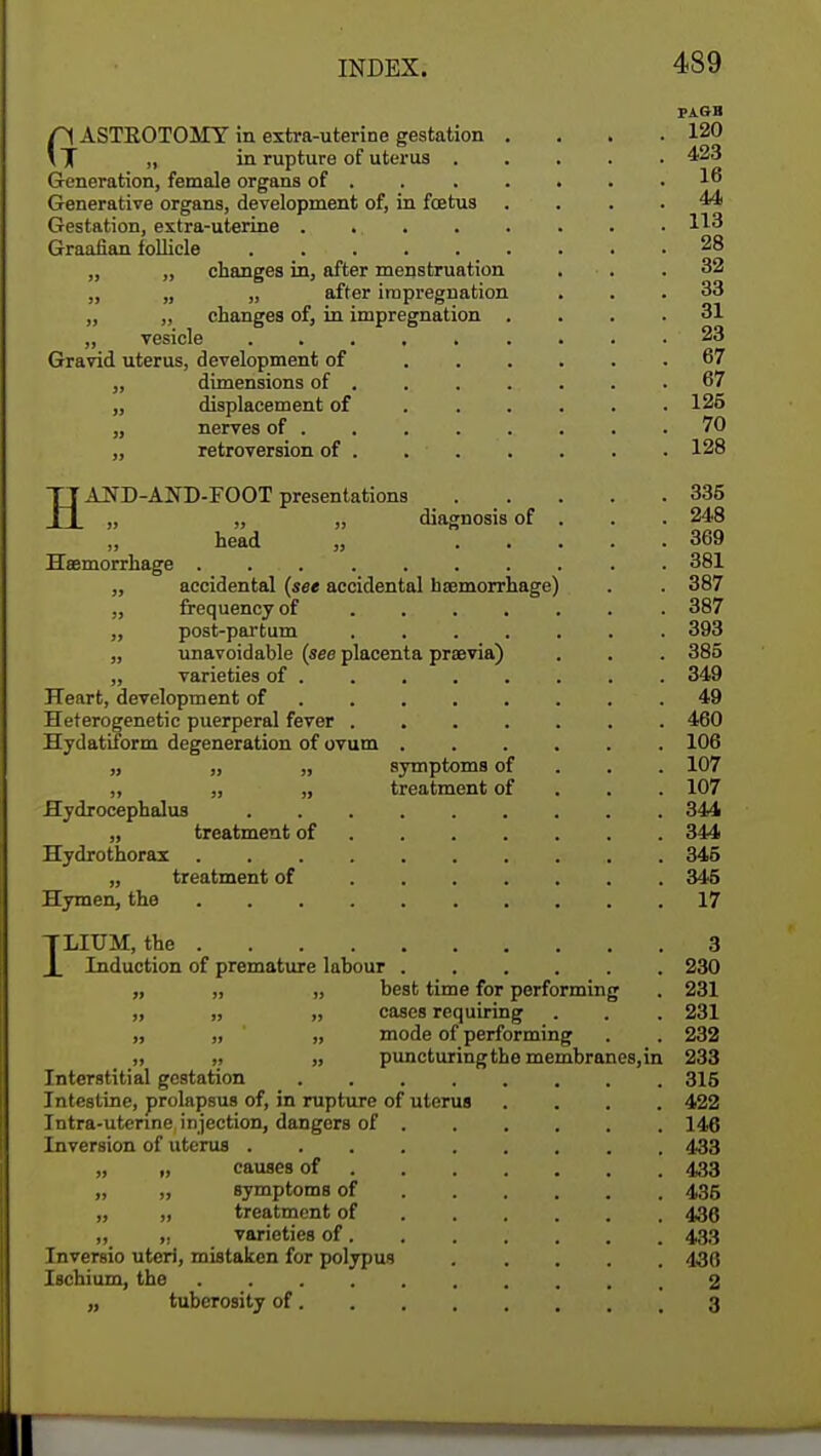 PAGB (1 ASTKOTOMY in extra-uterine gestation . . . .120 T „ in rupture of uterus 423 Generation, female organs of . 16 Generative organs, development of, in fetus .... 44 Gestation, extra-uterine 113 Graafian follicle . 28 „ ,, changes in, after menstruation ... 32 „ „ „ after impregnation ... 33 „ „ changes of, in impregnation .... 31 „ vesicle 23 Gravid uterus, development of 67 „ dimensions of ....... 67 „ displacement of ...... 125 „ nerves of . .70 „ retroversion of . . . . . . . 128 HAND-AKD-FOOT presentations 335 „ „ „ diagnosis of . . . 248 head „ 369 Haemorrhage .......... 381 „ accidental (see accidental haemorrhage) . . 387 „ frequency of 387 ,, post-partum ....... 393 „ unavoidable (see placenta prasvia) . . . 385 „ varieties of 349 Heart, development of 49 Heterogenetic puerperal fever . 460 Hydatiform degeneration of ovum 106 „ „ „ symptoms of 107 „ „ „ treatment of 107 Hydrocephalus 344 „ treatment of 344 Hydrothorax 345 „ treatment of 345 Hymen, the 17 ILIUM, the 3 Induction of premature labour 230 „ „ „ best time for performing . 231 ,, „ „ cases requiring . . . 231 „ „ „ mode of performing . . 232 „ „ „ puncturingthe membranes,in 233 Interstitial gestation 315 Intestine, prolapsus of, in rupture of uterus .... 422 Intra-utenne injection, dangers of 146 Inversion of uterus 433 „ „ causes of 433 „ „ symptoms of 435 „ „ treatment of 436 n4 » varieties of. . . . . . . 433 Inversio uteri, mistaken for polypus 436 Ischium, the 2 „ tuberosity of 3