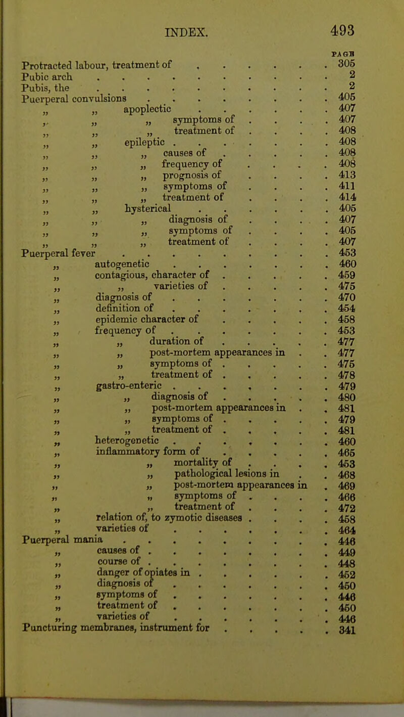 PA OB Protracted labour, treatment of 305 Pubic arch 2 Pubis, the . _ . • 2 Puerperal convulsions 405 „ „ apoplectic 407 ,. „ „ symptoms of . . . . 407 „ „ treatment of ... 408 „ „ epileptic 408 „ „ „ causes of 408 „ „ „ frequency of .... 408 „ „ „ prognosis of .... 413 „ „ „ symptoms of ... 411 „ „ „ treatment of .... 414 „ „ hysterical 405 „ „ „ diagnosis of . . . . 407 „ „ „ symptoms of ... 405 „ „ „ treatment of ... 407 Puerperal fever 453 „ autogenetic 460 „ contagious, character of 459 „ „ varieties of 475 „ diagnosis of 470 „ definition of ...... 454 „ epidemic character of 458 „ frequency of 453 „ „ duration of 477 „ „ post-mortem appearances in . . 477 „ „ symptoms of 475 „ „ treatment of 478 „ gastro-enteric 479 „ „ diagnosis of 480 „ „ post-mortem appearances in . . 481 „ » symptoms of 479 „ „ treatment of 481 „ heterogenetic 460 „ inflammatory form of 465 „ „ mortality of ... 453 „ „ pathological lesions in . . 468 „ „ post-mortem appearances in . 469 „ „ symptoms of . . . .466 „ „ treatment of ... 472 „ relation of, to zymotic diseases .... 458 „ varieties of 494 Puerperal mania 443 „ causes of 449 „ course of . 448 „ danger of opiates in 452 „ diagnosis of m 450 „ symptoms of 449 „ treatment of 450 „ varieties of 449 Puncturing membranes, instrument for 341