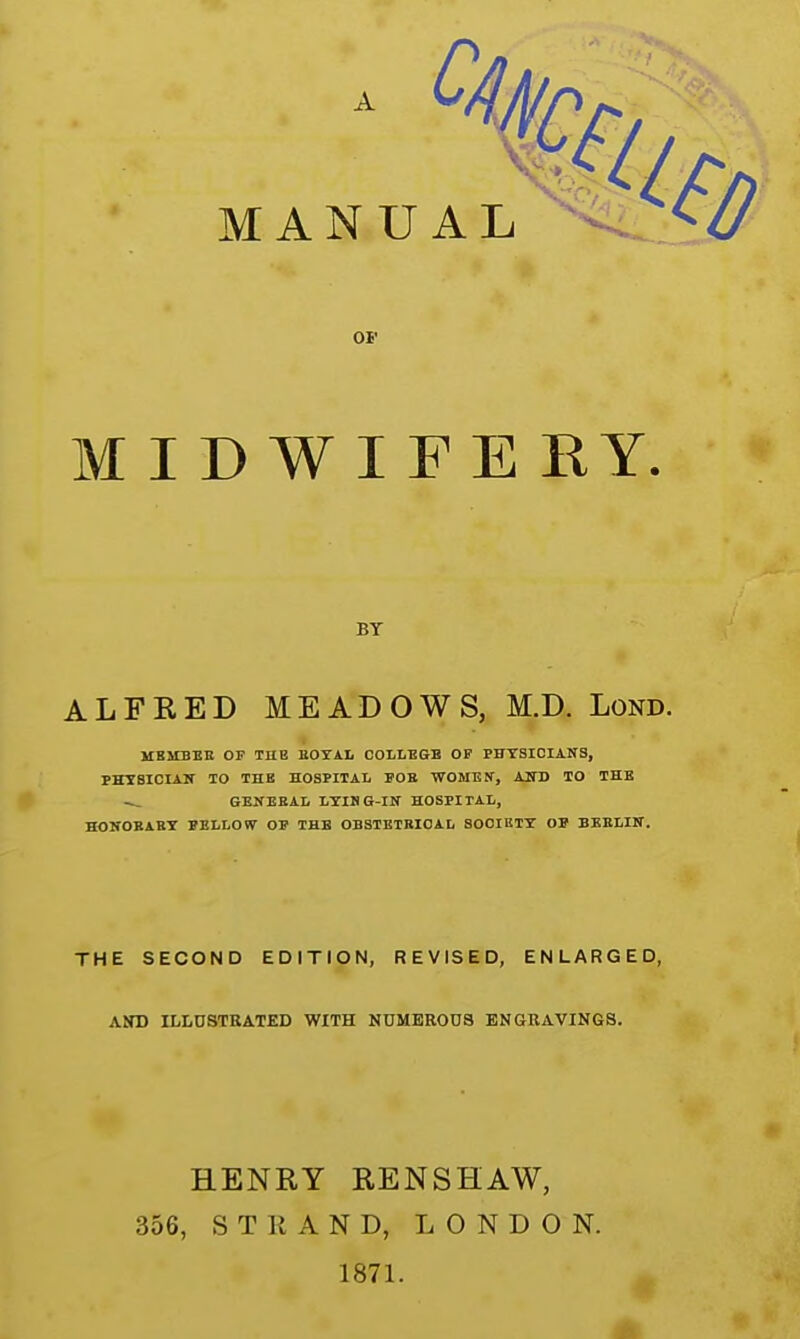 OF MIDWIFE RY. BY ALFRED MEADOWS, M.D. Lond. MBMBER OF TUB EOYAL COLLEGE OP PHYSICIANS, PHY8ICIAN TO THE HOSPITAL POB WOMEN, AND TO THE — GENERAL LYIHG-IN HOSPITAL, HONOBABY PELLOW OP THE OBSTBTBIOAL SOCIETY OP BERLIN. THE SECOND EDITION, REVISED, ENLARGED, AND ILLUSTRATED WITH NUMEROUS ENGRAVINGS. HENRY RENSHAW, 356, STRAND, LONDON. 1871.