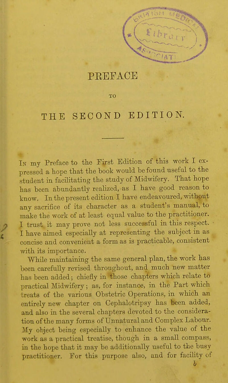 PBEFACE TO THE SECOND EDITION. In my Preface to the First Edition of this work I ex- pressed a hope that the hook would be found useful to the student in facilitating the study of Midwifery. That hope has been abundantly realized, ■ as I have good reason to know. In the present edition I have endeavoured, without any sacrifice of its character as a student's manual, to make the work of at least equal value to the practitioner. I trust it may prove not less successful in this respect. I have aimed especially at representing the subject in as concise and convenient a form as is practicable, consistent with its importance. While maintaining the same general plan, the work has been carefully revised throughout, and much new matter has been added; chiefly in those chapters which relate to practical Midwifery; as, for instance, in the Part which treats of the various Obstetric Operations, in which an entirely new chapter on Cephalotripsy has been added, and also in the several chapters devoted to the considera- tion of the many forms of Unnatural and Complex Labour. My object being especially to enhance the value of the work as a practical treatise, though in a small compass, in the hope that it may be additionally useful to the busy practitioner. For this purpose also, and for facility of b