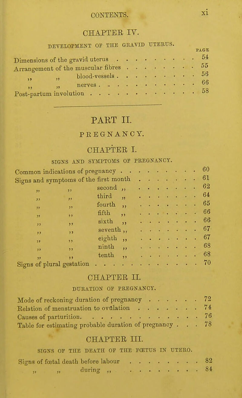 CHAPTER IV. DEVELOPMENT OF THE GRAVID UTERUS Dimensions of the gravid uterus PAGE . 54 Arrangement of the muscular fibres 55 blood-vessels «>6 . 66 Post-partum involution nerves 58 PART II. PREGNANCY. CHAPTER I. SIGNS AND SYMPTOMS OF PREGNANCY. Common indications of pregnancy 60 Signs and symptoms of the first month. 61 „ „ second „ 62 third , 64 fourth „ 65 fifth „ . 66 sixth , 66 seventh ,, 67 eighth „ 67 „ ,, ninth „ 68 ,, tenth „ 68 Signs of plural gestation. 70 CHAPTER H. DURATION OF PREGNANCY. Mode of reckoning duration of pregnancy 72 Relation of menstruation to ovulation 74 Causes of parturition 76 Table for estimating probable duration of pregnancy ... 78 CHAPTER m. SIGNS OF THE DEATH OF THE FQ5TUS IN UTERO. Signs of foetal death before labour 82 during ,, 84
