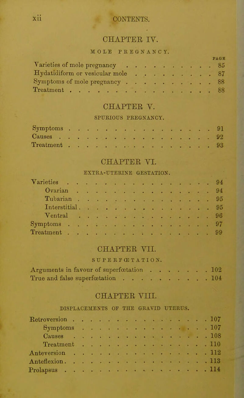 CHAPTEE IV. MOLE PREGNANCY. FAGS Varieties of mole pregnancy 85 Hydatidiform or vesicular mole 87 Symptoms of mole pregnancy 88 Treatment ' 88 CHAPTEE Y. SPURIOUS PREGNANCY. Symptoms 91 Causes 92 Treatment 93 CHAPTEE YI. EXTRA-UTERINE GESTATION. Varieties 94 Ovarian 94 Tubarian 95 Interstitial 95 Ventral 96 Symptoms 97 Treatment 99 CHAPTEE VII. SUPERFG3TATION. Arguments in favour of superfoetation 102 True and false superfoetation 104 CHAPTEE VIII. DISPLACEMENTS OF THE GRAVID UTERUS. Retroversion 107 Symptoms « ... 107 Causes P • . 108 Treatment 110 Ante version 112 Anteflexion 113 Prolapsus 114