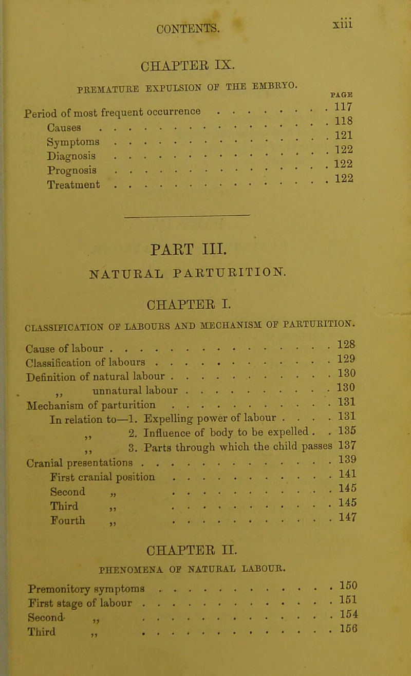 CHAPTER IX. PREMATURE EXPULSION OP THE EMBRYO Period of most frequent occurrence Causes Symptoms Diagnosis Prognosis Treatment PAGE . 117 . 118 . 121 . 122 . 122 . 122 PART III. NATURAL PARTURITION. CHAPTER I. CLASSIFICATION OP LABOURS AND MECHANISM OP PARTURITION. Cause of labour 1^8 Classification of labours 129 Definition of natural labour 130 unnatural labour 130 Mechanism of parturition 131 In relation to—1. Expelling power of labour .... 131 ,, 2. Influence of body to be expelled . .135 ,, 3. Parts through which the child passes 137 Cranial presentations 139 First cranial position 141 Second „ ' . .. . 145 Third „ I45 Fourth „ 147 CHAPTER II. PHENOMENA OP NATURAL LABOUR. Premonitory symptoms 1^0 First stage of labour 151 Second- „ 154 Third „ I56