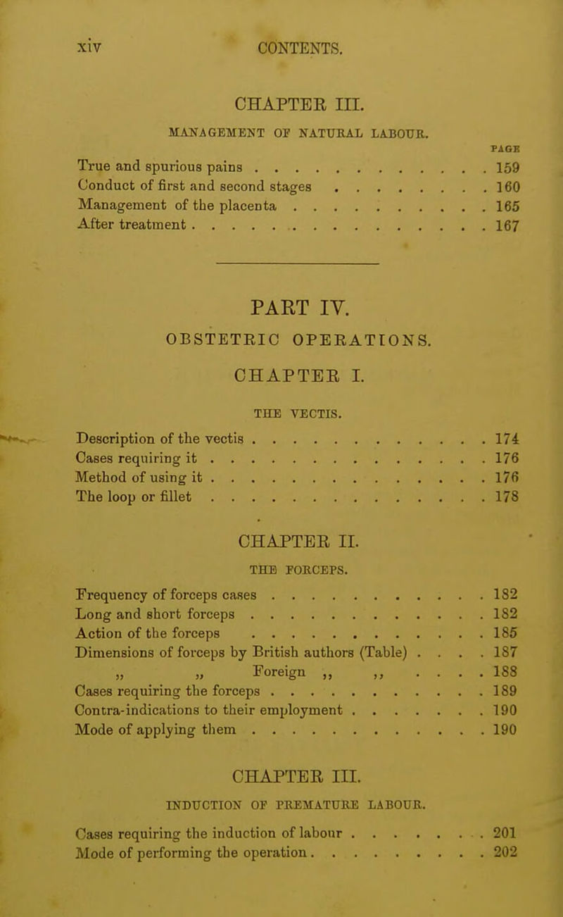 CHAPTER III. MANAGEMENT OF NATURAL LABOUR. PAGK True and spurious pains 159 Conduct of first and second stages 160 Management of the placenta 165 After treatment 167 PART IY. OBSTETEIC OPERATIONS. OHAPTEE I. THE VECTIS. Description of the vectis 174 Cases requiring it 176 Method of using it 176 The loop or fillet 178 CHAPTER II. THE FORCEPS. Frequency of forceps cases 182 Long and short forceps 1S2 Action of the forceps 185 Dimensions of forceps by British authors (Table) .... 187 „ „ Foreign „ ,, .... 188 Cases requiring the forceps 189 Contra-indications to their employment 190 Mode of applying them 190 CHAPTER III. INDUCTION OF PREMATURE LABOUR. Cases requiring the induction of labour 201 Mode of performing the operation 202